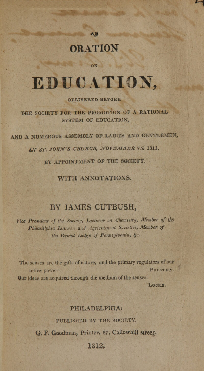 ORATION ON EDUCATION, DELIVERED BEFORE THE SOCIETY FOR THE PROMOTION OF A RATIONAL SYSTEM OF EDUCATION, AND A NUMEROUS ASSEMBLY OF LADIES AND GENTLEMEN, IN ST. JOHN'S CHURCH, NOVEMBER 7 th 1811. itt APPOINTMENT OF THE SOCIETY. WITH ANNOTATIONS. BY JAMES CUTBUSH, Vice Prendent of the Society, Lecturer on Chemistry, Member of tlit Philadelphia Unnecm and Agricultural Societies, Member of the Grand Lodge of Pennsylvania, fyc. The senses arc the gifts of nature, and the primary regulators of our active powers Prestos'. Our ideas are acquired through the medium of the senses. Locks. PHILADELPHIA: PUBLISHED BY THE SOCIETY. G. F. Goodman, Printer, 87, Callowhill street 1812,