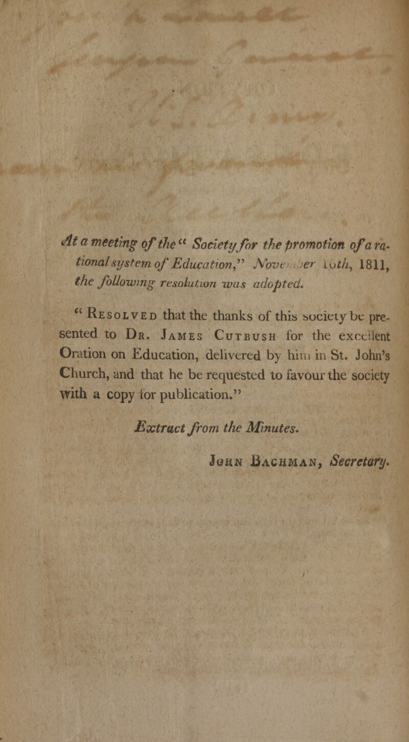 At a meeting of the  Society for the promotion of a ra- tional sijstem of Education Nove er Loth, 1811, the following resolution was adopted. Resolved that the thanks of this society be pre- sented to Dr. James Cutbush for the excellent Oration on Education, delivered by hiiii in St. John's Church, and that he be requested to favour the society with a copy for publication. Extract from the Minutes. John .Bachman, Secretary.