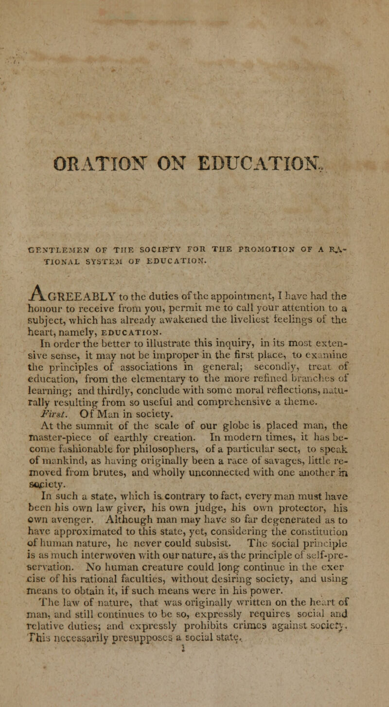 ORATION ON EDUCATION, GENTLEMEN OF THE SOCIETY FOR TUE PROMOTION OF A RA- TIONAL SYSTEM OF EDUCATION. xVgREEABLY to the duties of the appointment, I have had the honour to receive from you, permit me to call your attention to a subject, which has already awakened the liveliest feelings of the heart, namely, education. In order the better to illustrate this inquiry, in its most exten- sive sense, it may not be improper in the first place, to examine the principles of associations in general; secondly, treat of education, from the elementary to the more refined branches of learning; and thirdly, conclude with some moral reflections, natu- rally resulting from so useful and comprehensive a theme. Fir si. Of Man in society. At the summit of the scale of our globe is placed man, the master-piece of earthly creation. In modern times, it has be- come fashionable for philosophers, of a particular sect, to speak of mankind, as having originally been a race of savages, little re- moved from brutes, and wholly unconnected with one another in society. In such a state, which is contrary to fact, every man must have been his own law giver, his own judge, his own protector, his own avenger. Although man may have so far degenerated as to have approximated to this state, yet, considering the constitution of human nature, he never could subsist. The Social principle is as much interwoven with our nature, as the principle of self-pre- servation. No human creature could long continue in the exer rise of his rational faculties, without desiring society, and using means to obtain it, if such means were in his power. The law of nature, that was originally written on the heart of man, and still continues to be so, expressly requires social and relative duties; and expressly prohibits crimes against sooietj. Thi'-s necessarily presupposes a social state, I