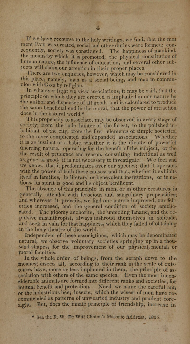 If we have recourse to the holy writings, we find, that the mo* rnent Eve was created, social and other duties were formed; con- sequently, society was constituted. The happiness of mankind, the means hy which it is promoted, the physical constitution of human nature, the influence of education, and several other sub- jects wiil claim our attention in their proper places. There are two enquiries, however, which may be considered in this place, namely, man as a social being, and man in commu- nion with God by religion. In whatever light we view associations, it may be said, that the principle on which they are erected is implanted in our nature by the author and dispenser of all good; and is calculated to produce the same beneficial end in the moral, that the power of attraction does in the natural world.* This propensity to associate, may be observed in every stage of society; from the rude hunter of the forest, to the polished in- habitant of the city; from the first elements of simple societies', f.0 the more complicated and expanded associations. Whether it is an instinct or a habit; whether it is the dictate of powerful unerring nature, operating for the benefit of the subject, or the *he result of prudence and reason, consulting individual as well as. general good, it is not necessary to investigate. We feel and we know, that it predominates over our species; that it operates with the power of both these causes; and that, whether it exhibits itself in families, in literary or benevolent institutions, or in na- tions, its spirit is good and its object benificent. The absence of this principle in men, or in other creatures, is generally attended with ferocious and sanguinary propensities; and wherever it prevails, we find our nature improved, cur feli- cities increased, and the general condition of society amelio- rated. The gloomy anchorite, the unfeeling fanatic, and the re- pulsive misanthropist, always inshroud themselves in solitude, and seek in vain for that happiness, which they failed of obtaining in the busy theatre of the world. Independent of these associations, which may be denominated natural, we observe voluntary societies springing up in a thou- sand shapes, for the improvement of our physical, mental, or moral faculties. In the whole order of beings, from the seraph down to the meanest insect, all, according to their rank in the scale of exis- tence, have, more or less implanted in them, the principle of as- sociation with others of the same species. Even the most incon- siderable animals are formed into different ranks and societies, for mutual benefit and protection. Need we name the careful anty or the industrious bee; insects, which the wisest of men have re-, commended as patterns of unwearied industry and prudent fore- sight. But, does the innate principle of friendship, increase in * See the R. W. De Witt Clinton's Masonic Address, 1806