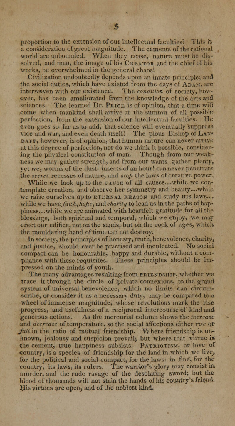 proportion to the extension of our intellectual faculties? This h a consideration of great magnitude. The cements of the rational world'are unbounded. When they cease, nature must solved, and man, the image of his Creator and the chief 6fhl3 Works, be overwhelmed in the general chaos! Civilization undoubtedly depends upon an innate principle; and the social duties, which have existed from the days of Adam, are interwoven with our existence. The condition of society, how* ever, has been ameliorated from the knowledge of the arts and sciences. The learned Dr. Prick is of opinion, that a time will come when mankind shall arrive at the summit of all possible perfection, from the extension of our intellectual faculties. He even goes so far as to add, that science will eventually suppn vice and war, and even death itself 1 The pious Bishop of Lan* daff, however, is of opinion, that human nature can never arrive at this degree of perfection, nor do we think it possible, consider- ing the physical constitution of man. Though from our weak- ness we may gather strength, and from our wants gather plenty, 5'et we, worms of the dust! insects of an hour! can never penetrate the secret recesses of nature, and stop the laws of creative power. While we look up to the cause of all causes....while we con- template creation, and observe her symmetry and beauty....while we raise ourselves up to eternal reason and study his laws.... while we have faith, hope, and charity to lead us in the paths of hap- piness....while we are animated with heartfelt gratitude for all the blessings, both spiritual and temporal, which we enjoy, we may erect our edifice, not on the sands, but on the rock of ages, which the mouldering hand of time can not destroy. In society, the principles of honesty, truth, benevolence, charity, and justice, should ever be practised and inculcated. No scxiui compact can be honourable, happy and durable, without a com- pliance with these requisites. These principles should be im- pressed on the minds of youth. The many advantages resulting from friendship, whether we trace it through the circle of private connexions, to the grand system of universal benevolence, which no limits can circum- scribe, or consider it as a necessary duty, may be compared to a wheel of immense magnitude, whose revolutions mark the rise progress, and usefulness of a reciprocal intercourse of kind and generous actions. As the mercurial column shows the increase and decrease of temperature, so the social affections either rise or /all in the ratio of mutual friendship. WThere friendship is un- known, jealousy and suspicion prevail; but where that virtue is the cement, true happiness subsists. Patriotism, or love of country, is a species of friendship for the land in which we live, for the political and social compact, for the laws: in fine, for the country, its laws, its rulers. The warrior's glory may consist in murder, and the rude ravage of the desolating sword; but the blood of thousands will not stain the hands of his country's friend, ilis virtues are open^ and of the noblest kind.