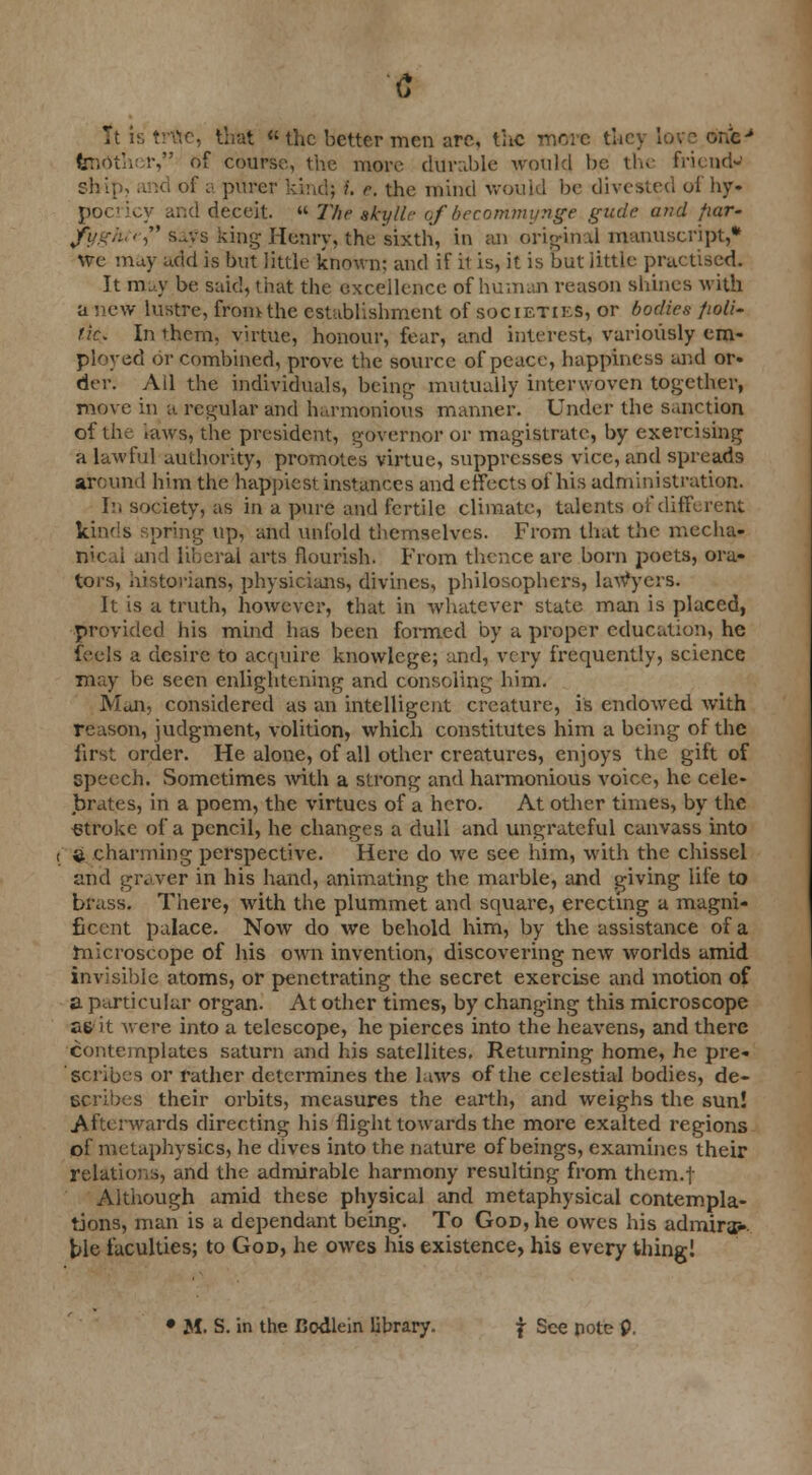 It is true, that the better men are, the more they lov fendther, of course, the more durable would be the friend- ships and of a purer kind} I. e. the mind would be divested of by. pocricy and deceit. « 77;^ gjty/fc of becomtnynge gude and fiar- fyght>, says king Henry, the sixth, in an original manuscript,* we may add is but little known: and if it is, it is but iittle practised. It rauy be said, that the excellence of human reason shines with a new lustre, from the establishment of societies, or bodies fioli- lic. In them, virtue, honour, fear, and interest, variously em- ployed or combined, prove the source of peace, happiness and or- der. Ad the individuals, being mutually interwoven tog-ether, move in a regular and harmonious manner. Under the Sanction of the laws, the president, governor or magistrate, by exercising a lawful authority, promotes virtue, suppresses vice, and spreads around him the happiest instances and effects of his administration. rn society, as in a pure and fertile climate, talents of different kinds spring up, and unfold themselves. From that the mecha- nical and liberal arts flourish. From thence are born poets, ora- tors, historians, physicians, divines, philosophers, lawyers. It is a truth, however, that in whatever state man is placed, provided his mind has been formed by a proper education, he feels a desire to acquire knovvlege; and, very frequently, science may be seen enlightening and consoling him. Man, considered as an intelligent creature, is endowed with reason, judgment, volition, which constitutes him a being of the first order. He alone, of all other creatures, enjoys the gift of speech. Sometimes with a strong and harmonious voice, he cele- brates, in a poem, the virtues of a hero. At other times, by the stroke of a pencil, he changes a dull and ungrateful canvass into i $ charming perspective. Here do we see him, with the chissel and graver in his hand, animating the marble, and giving life to brass. There, with the plummet and square, erecting a magni- ficent palace. Now do we behold him, by the assistance of a microscope of his own invention, discovering new worlds amid invisible atoms, or penetrating the secret exercise and motion of a particular organ. At other times, by changing this microscope as it were into a telescope, he pierces into the heavens, and there contemplates saturn and his satellites. Returning home, he pre- scribes or rather determines the laws of the celestial bodies, de- scribes their orbits, measures the earth, and weighs the sun! Afterwards directing his flight towards the more exalted regions of metaphysics, he dives into the nature of beings, examines their relations, and the admirable harmony resulting from them.f Although amid these physical and metaphysical contempla- tions, man is a dependant being. To God, he owes his admiral tie faculties; to God, he owes his existence, his every thing! • M. S. in the Bodlein library. f See pote P.