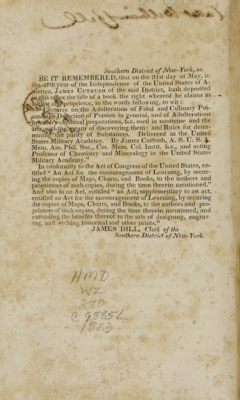 v^ Southern District o/Miv-York, ss. BE IT REMEMBERED, that on the Slst day oi May, m the47Th year of the Independence of the United States of A- ,riieriea, James Cutbush of the said District, hath deposited injhis office the title of a book the right whereof he claims as itiljrjor ai^proprietor, in the words following, to wit: -^'•Lectures on the Adulteration of Food and Culinary Poi- .son^tFe Detection of Poisons in general, and of Adulterations rin^utfdry cheShical preparations, &c. used in medicine and the arts,,w,uh the,'in£ans of discovering them: and Rules for deter- mining tfie'purity of Substances. Delivered in the United States Military Academy. By James Cutbush, A. S. U. S. A,- Mem. Am. Phil. Soc, Cor. Mem. Col. Instit. &c, and acting Professor of Chemistry and Mineralogy in the United States Military Academy.' In conformity to the Act of Congress of the United States, en- titled  An Act for the encouragement of Learning, by secur- ing the copies of Maps, Charts, and Books, to the authors and proprietors of such copies, during the time therein mentioned. A.nd also to an Aet, entitled  an Act, supplementary to an act. entitled an Art for the encouragement or Learning, by securing the copies of Maps, Charts, and Books, tc the authors and pro- prietors of such copies, during the time therein mentioned, and extending the benefits thereof to the arts of designing, engrav- ing, and Pt'-hing historical and other prints. JAMES DILL, Clerk of the Southern District. qfJVeiv- York /