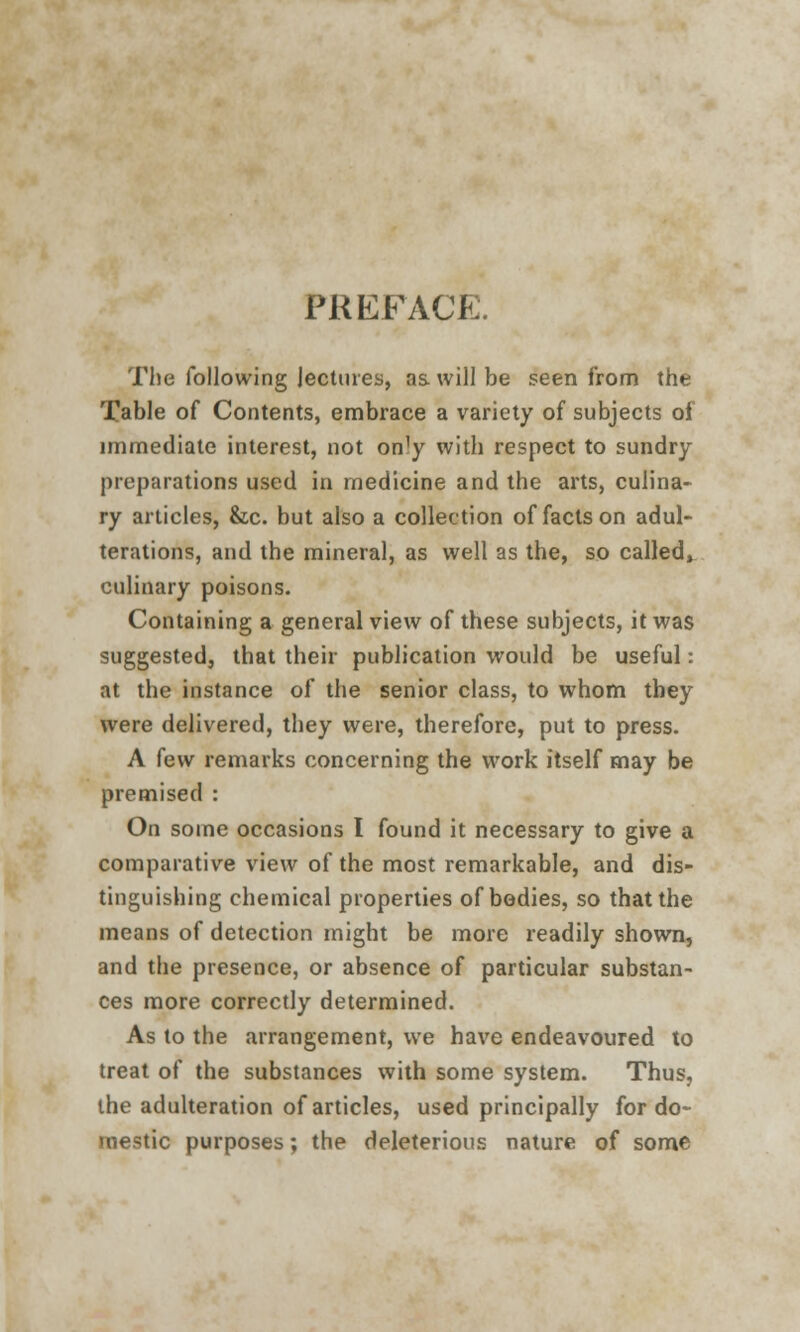 PREFACE. The following lectures, as. will be seen from the Table of Contents, embrace a variety of subjects of immediate interest, not on]y with respect to sundry preparations used in medicine and the arts, culina- ry articles, &c. but also a collection of facts on adul- terations, and the mineral, as well as the, so called, culinary poisons. Containing a general view of these subjects, it was suggested, that their publication would be useful: at the instance of the senior class, to whom they were delivered, they were, therefore, put to press. A few remarks concerning the work itself may be premised : On some occasions I found it necessary to give a comparative view of the most remarkable, and dis- tinguishing chemical properties of bodies, so that the means of detection might be more readily shown, and the presence, or absence of particular substan- ces more correctly determined. As to the arrangement, we have endeavoured to treat of the substances with some system. Thus, the adulteration of articles, used principally for do- mestic purposes; the deleterious nature of some