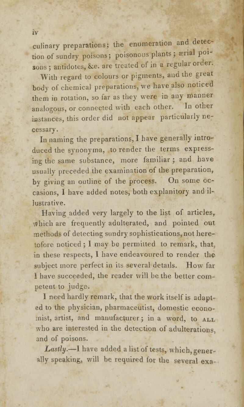 culinary preparations; the enumeration and detec- tion of sundry poisons; poisonous plants ; snal poi- sons ; antidotes, &«. are treated of in a regular order. With regard to colours or pigments, and ihe great body of chemical preparations, we have also noticed them in rotation, so far as they were in any manner analogous, or connected with each other. In other instances, this order did not appear particularly ne- cessary. In naming the preparations, I have generally intro- duced the synonyma, to render the terms express- ing the same substance, more familiar ; and have usually preceded the examination of the preparation, by giving an outline of the process. On some oc- casions, I have added notes, both explanitory and il- lustrative. Having added very largely to the list of articles, \vhich are frequently adulterated, and pointed out methods of detecting sundry sophistications, not here- tofore noticed ; I may be permuted to remark, that., in these respects, 1 have endeavoured to render the subject more perfect in its several details. How far 1 have succeeded, the reader will be the better com- petent to judge. I need hardly remark, that the work itself is adapt- ed to the physician, pharmaceutist, domestic econo- mist, artist, and manufacturer; in a word, to all who are interested in the detection of adulterations, and of poisons. Lastly.—1 have added a list of tests, which, gener- ally speaking, will be required for the several exa~