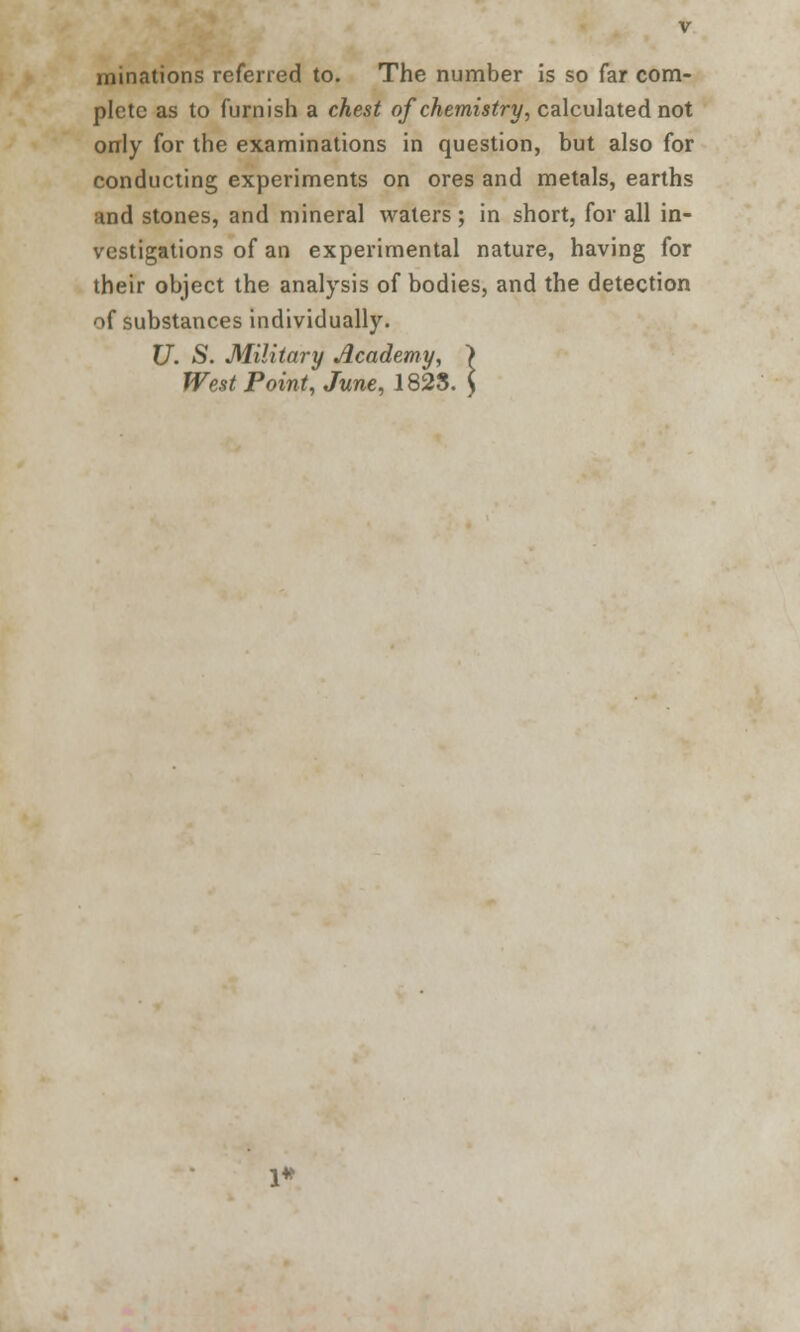 initiations referred to. The number is so far com- plete as to furnish a chest of chemistry, calculated not only for the examinations in question, but also for conducting experiments on ores and metals, earths and stones, and mineral waters; in short, for all in- vestigations of an experimental nature, having for their object the analysis of bodies, and the detection of substances individually. U. S. Military Academy, West Point, June, 1823.