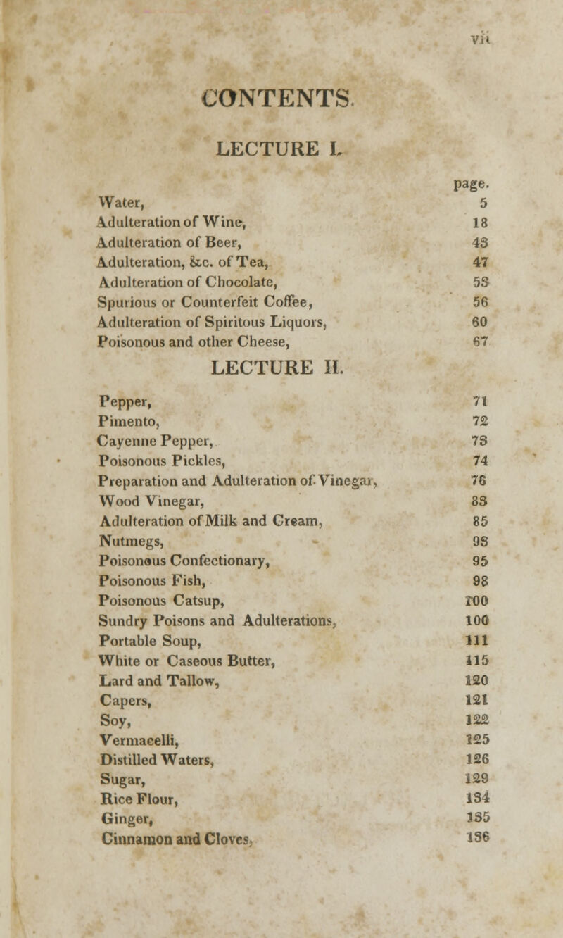 CONTENTS. LECTURE L page. Water, 5 \dulteration of Wine, 18 Adulteration of Beer, 43 Adulteration, &.c. of Tea, 47 Adulteration of Chocolate, 53 Spurious or Counterfeit Coffee, 56 Adulteration of Spiritous Liquors, 60 Poisonous and other Cheese, 67 LECTURE II. Pepper, 71 Pimento, 72 Cayenne Pepper, 73 Poisonous Pickles, 74 Preparation and Adulteration of Vinegar, 76 Wood Vinegar, 83 Adulteration of Milk and Cream, 85 Nutmegs, 93 Poisonous Confectionary, 95 Poisonous Fish, 98 Poisonous Catsup, roo Sundry Poisons and Adulterations, 100 Portable Soup, 111 White or Caseous Butter, 115 Lard and Tallow, 120 Capers, 121 Soy, 122 Vermacelli, 125 Distilled Waters, 126 Sugar, 129 Rice Flour, 134 Ginger, 1S5 Cinnamon and Cloves 136