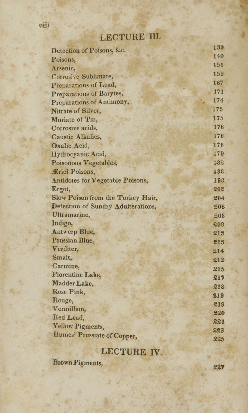 LECTURE III. Detection of Poisons, &c. Poisons, Arsenic, Corrosive Sublimate, 159 167 171 140 151 Preparations of Lead, Preparations of Barytes, Preparations of Antimony, 174 Nitrate of Silver, I75 Muriate of Tin, 175 Corrosive acids, 176 Caustic Alkalies, 176 Oxalic Acid, 176 Hydrocyanic Acid, 179 Poisonous Vegetables, 1-82 Mriel Poisons, 188 Antidotes for Vegetable Poisons, 198 Ergot, 202 Slow Poison from the Turkey Hair, 204 Detection of Sundry Adulterations, 206 Ultramarine, 208 Indigo, 209 Antwerp Blue, 218 Prussian Blue, 21S Verditer, 214 Smalt, gj2 Carmine, ^2g Florentine Lake, 217 Madder Lake, 010 Rose Pink, Rouge, Vermillion, Red Lead, Yellow Pigments, Humes'Prussiate of Copper, 225 LECTURE IV, Brown Pigments, g2? 219 219 220 221 223