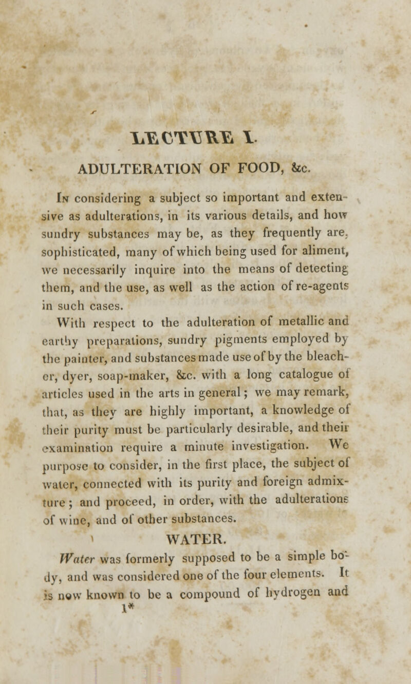 ADULTERATION OF FOOD, &c. In considering a subject so important and exten sive as adulterations, in its various details, and how sundry substances may be, as they frequently are. sophisticated, many of which being used for aliment, we necessarily inquire into the means of detecting them, and the use, as well as the action of re-agents in such cases. With respect to the adulteration of metallic and earthy preparations, sundry pigments employed by the painter, and substances made use of by the bleach- er, dyer, soap-maker, &c. with a long catalogue ol articles used in the arts in general; we may remark, that, as they are highly important, a knowledge oi their purity must be particularly desirable, and theii examination require a minute investigation. We purpose to consider, in the first place, the subject of water, connected with its purity and foreign admix- ture ; and proceed, in order, with the adulterations of \\ ine, and of other substances. WATER. Water was formerly supposed to be a simple bo- dy, and was considered one of the four elements. It js now known to be a compound of hydrogen and 1*