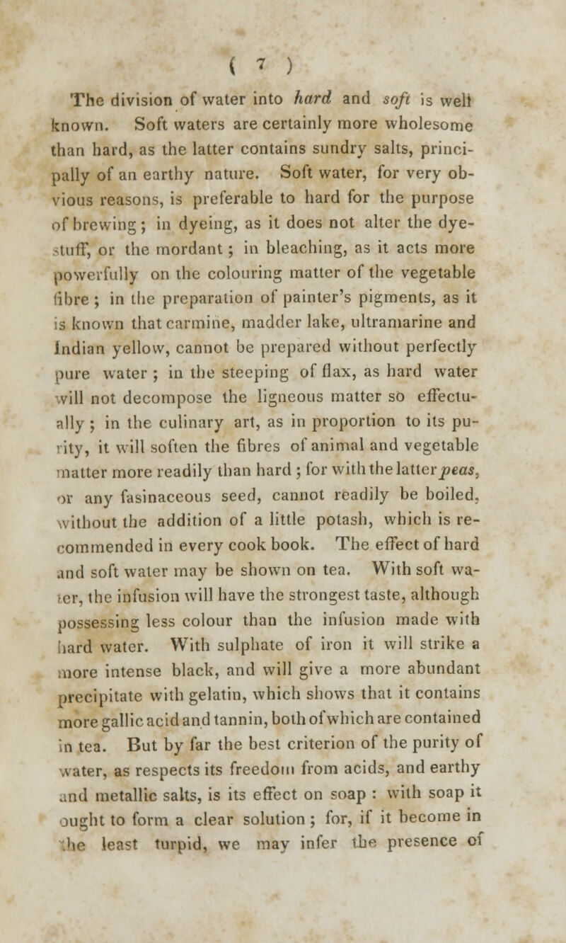 The division of water into hard and soft is welt known. Soft waters are certainly more wholesome than hard, as the latter contains sundry salts, princi- pally of an earthy nature. Soft water, for very ob- vious reasons, is preferable to hard for the purpose of brewing; in dyeing, as it does not alter the dye- tuir, or the mordant; in bleaching, as it acts more powerfully on the colouring matter of the vegetable libre ; in the preparation of painter's pigments, as it is known that carmine, madder lake, ultramarine and Indian yellow, cannot be prepared without perfectly pure water ; in the steeping of flax, as hard water vill not decompose the ligneous matter so effectu- ally ; in the culinary art, as in proportion to its pu- rity, it will soften the fibres of animal and vegetable natter more readily than hard ; for with the latterpeas, or any fasinaceous seed, cannot readily be boiled. \ithout the addition of a little potash, which is re- commended in every cook book. The effect of hard and soft water may be shown on tea. With soft wa- ler, the infusion will have the strongest taste, although possessing less colour than the infusion made with hard water. With sulphate of iron it will strike a more intense black, and will give a more abundant precipitate with gelatin, which shows that it contains more gallic acid and tannin, both of which are contained in tea. But by far the best criterion of the purity of Aater, as respects its freedom from acids, and earthy and metallic salts, is its effect on soap : with soap it ought to form a clear solution ; for, if it become in 'to least turpid, we may infer the presence of