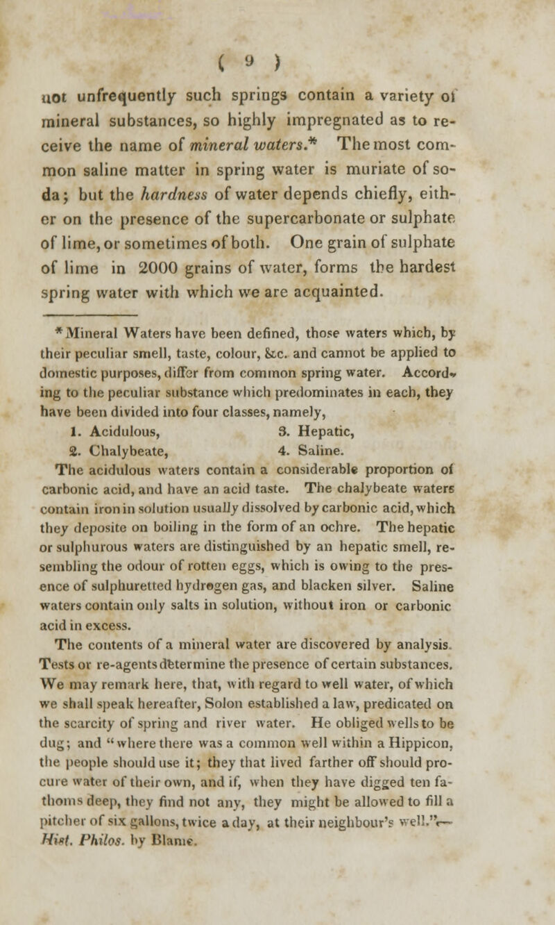 uot unfrequently such springs contain a variety oi mineral substances, so highly impregnated as to re- ceive the name of mineral waters* The most com- mon saline matter in spring water is muriate of so- da; but the hardness of water depends chiefly, eith- er on the presence of the supercarbonate or sulphate of lime, or sometimes of both. One grain of sulphate of lime in 2000 grains of water, forms the hardest spring water with which we are acquainted. * Mineral Waters have been defined, those waters which, by their peculiar smell, taste, colour, &,c. and cannot be applied to domestic purposes, differ from common spring water. Accord* ing to the peculiar substance which predominates in each, they have been divided into four classes, namely, 1. Acidulous, 3. Hepatic, 2. Chalybeate, 4. Saline. The acidulous waters contain a considerable proportion oi carbonic acid, and have an acid taste. The chalybeate waters contain iron in solution usually dissolved by carbonic acid, which they deposite on boiling in the form of an ochre. The hepatic or sulphurous waters are distinguished by an hepatic smell, re- sembling the odour of rotten eggs, which is owing to the pres- ence of sulphuretted hydrogen gas, and blacken silver. Saline waters contain only salts in solution, without iron or carbonic acid in excess. The contents of a mineral water are discovered by analysis. Tests or re-agents determine the presence of certain substances. We may remark here, that, with regard to well water, of which we shall speak hereafter, Solon established a law, predicated on the scarcity of spring and river water. He obliged wells to be dug; and where there was a common well within a Hippicon, the people should use it; they that lived farther off should pro- cure water of their own, and if, when they have digged ten fa- thoms deep, they find not anVj they might be allowed to fill a pitcher of six gallons, twice a day, at their neighbour's welL'V- Hi*t. Philos. by Blame.