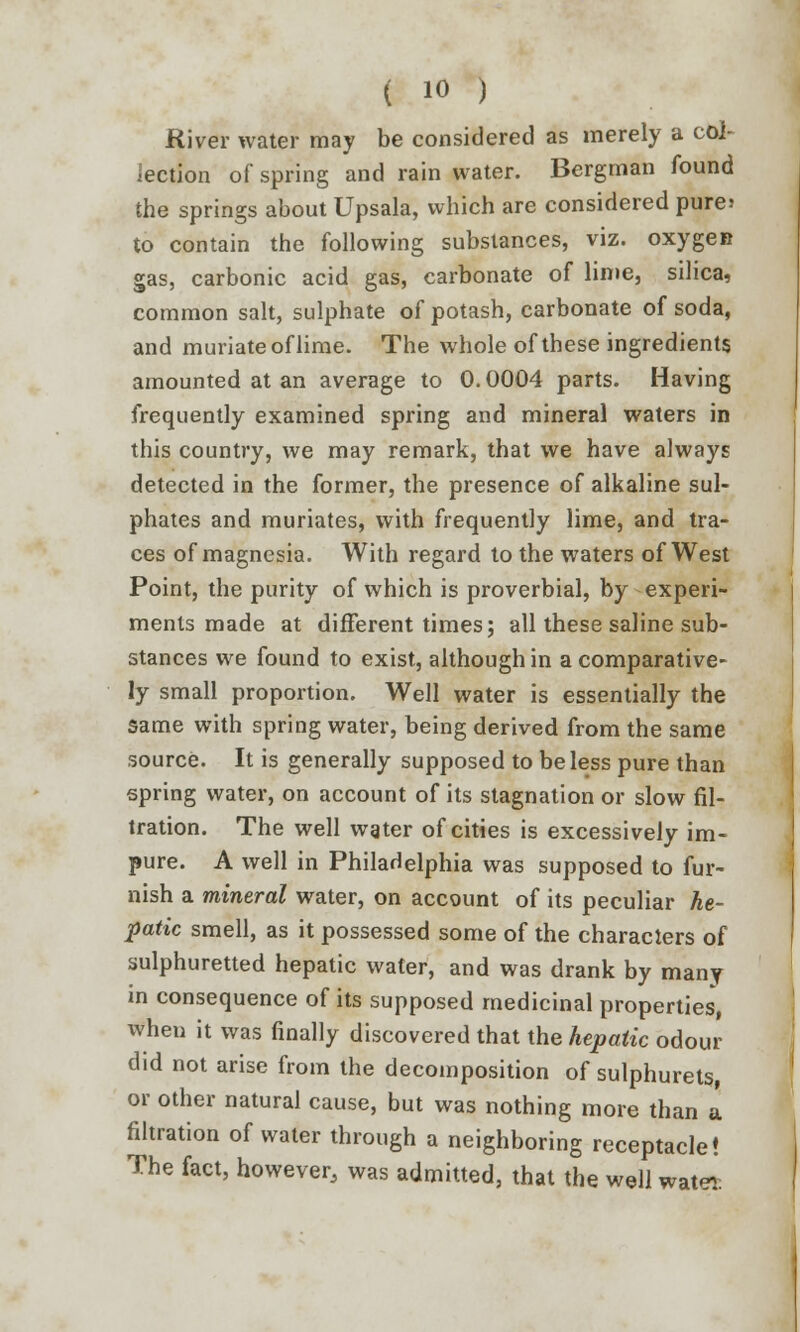 River water may be considered as merely a col- lection of spring and rain water. Bergman found the springs about Upsala, which are considered pure> to contain the following substances, viz. oxygen gas, carbonic acid gas, carbonate of lime, silica, common salt, sulphate of potash, carbonate of soda, and muriate of lime. The whole of these ingredients amounted at an average to 0.0004 parts. Having frequently examined spring and mineral waters in this country, we may remark, that we have always detected in the former, the presence of alkaline sul- phates and muriates, with frequently lime, and tra- ces of magnesia. With regard to the waters of West Point, the purity of which is proverbial, by experi- ments made at different times; all these saline sub- stances we found to exist, although in a comparative- ly small proportion. Well water is essentially the same with spring water, being derived from the same source. It is generally supposed to be less pure than spring water, on account of its stagnation or slow fil- tration. The well water of cities is excessively im- pure. A well in Philadelphia was supposed to fur- nish a mineral water, on account of its peculiar he- patic smell, as it possessed some of the characters of sulphuretted hepatic water, and was drank by many in consequence of its supposed medicinal properties, when it was finally discovered that the hepatic odour did not arise from the decomposition of sulphurets, or other natural cause, but was nothing more than a filtration of water through a neighboring receptacle! The fact, however, was admitted, that the well water