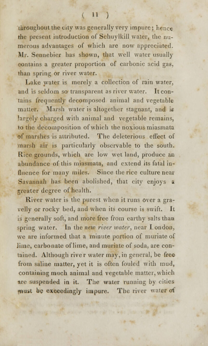 throughout the city was generally very impure; hence the present introduction of Schuylkill water, the nu- merous advantages of which are now appreciated. Mr. Sennebicr has shown, that well water usually contains a greater proportion of carbonic acid gas, man spring or river water. Lake water is merely a collection of rain water, and is seldom so transparent as river water. Itcon- tains frequently decomposed animal and vegetable matter. Marsh water is altogether stagnant, and ie largely charged with animal and vegetable remains, to the decomposition of which the noxious miasmata of marshes is attributed. The deleterious effect of marsh air is particularly observable to the south. Rice grounds, which are low wet land, produce an abundance of this miasmata, and extend its fatal in- fluence for many miles. Since the rice culture near Savannah has been abolished, that city enjoys a greater degree of health. River water is the purest when it runs over a gra- velly or rocky bed, and when its course is swift. It is generally soft, and more free from earthy salts than spring water. In the new river water, near London, we are informed that a minute portion of muriate of lime, carbonate of lime, and muriate of soda, are con- tained. Although rive r water may, in general, be free from saline matter, yet it is often fouled with mud, containing much animal and vegetable matter, which are suspended in it. The water running by cities must be exceedingly impure. The river water of