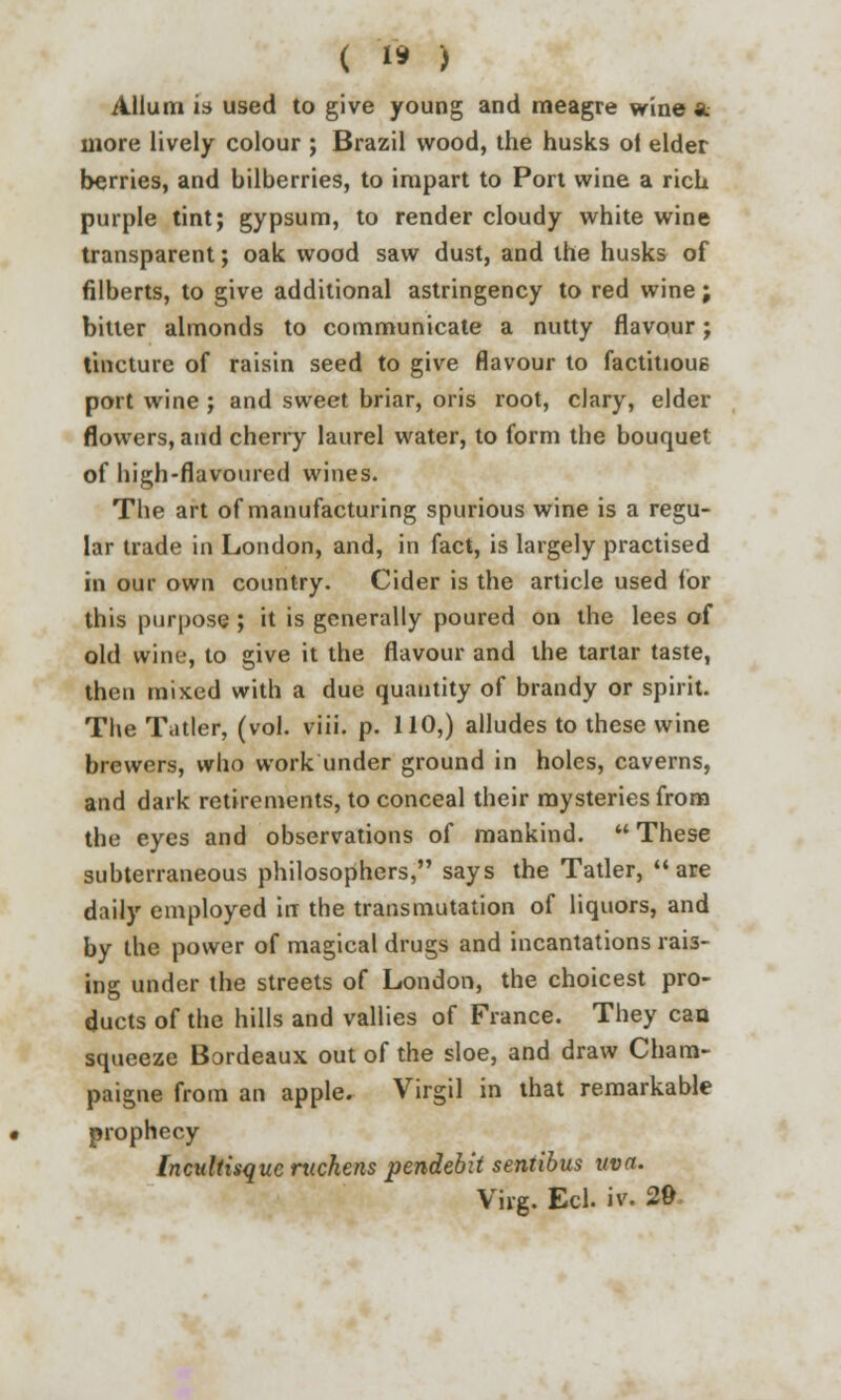 ( 1* ) Allum is used to give young and meagre wine a. more lively colour ; Brazil wood, the husks ot elder berries, and bilberries, to impart to Port wine a rich purple tint; gypsum, to render cloudy white wine transparent; oak wood saw dust, and the husks of filberts, to give additional astringency to red wine; bitter almonds to communicate a nutty flavour; tincture of raisin seed to give flavour to factitious port wine ; and sweet briar, oris root, clary, elder flowers, and cherry laurel water, to form the bouquet of high-flavoured wines. The art of manufacturing spurious wine is a regu- lar trade in London, and, in fact, is largely practised in our own country. Cider is the article used lor this purpose ; it is generally poured on the lees of old wine, to give it the flavour and the tartar taste, then mixed with a due quantity of brandy or spirit. The Tatler, (vol. viii. p. 110,) alludes to these wine brewers, who work under ground in holes, caverns, and dark retirements, to conceal their mysteries from the eyes and observations of mankind.  These subterraneous philosophers, says the Tatler, are daily employed in the transmutation of liquors, and by the power of magical drugs and incantations rais- ing under the streets of London, the choicest pro- ducts of the hills and vallies of France. They can squeeze Bordeaux out of the sloe, and draw Cham- paigne from an apple. Virgil in that remarkable prophecy tncultisquc rxichens pendebit sentibus uva. Virg. Eel. iv. 29