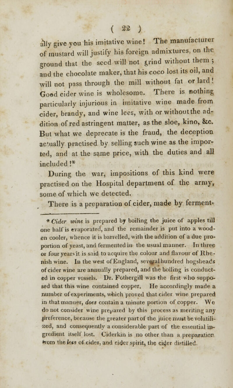 ^lly give you his imitative wine! The manufacturer of mustard will justify his foreign admixtures, on the ground that the seed will not £rind without them y and the chocolate maker, that his coco lost its oil, and will not pass through the mill without fat or lard ! Good cider wine is wholesome. There is nothing particularly injurious in imitative wine made from cider, brandy, and wine lees, with or without the ad- dition of red astringent matter, as the sloe, kino, &c. But what we deprecate is the fraud, the deception actually practised by selling such wine as the impor- ted, and at the same price, with the duties and all included !* During the war, impositions of this kind were practised on the Hospital department of the army, some of which we detected. There is a preparation of cider, made by ferment- * Cider urine is prepared by boiling the juice of apples till one half is evaporated, and the remainder is put into a wood- en cooler, whence it is barrelled, with the addition of a due pro- portion of yeast, and fermented in the usual manner. In three or fouryearsit is said to acquire the colour and flavour of Rhe- nish wine. In the west of England, sevejral hundred hogsheads of cider wine are annually prepared, and the boiling is conduct- ed in copper vessels. Dr. Fothergill was the first who suppo- sed that this wine contained copper. He accordingly made a number of experiments, which proved that cider wine prepared in that manner, does contain a minute portion of copper. We do not consider wine prepared by this process as meriting any preference, because the greater part of the juice must be volatili- zed, and consequently a considerable part of the essential in- gredient itself lost. Ciderkin is no other than a preparatior *rom the lets of cider, and cider spirit, the cider distilled.