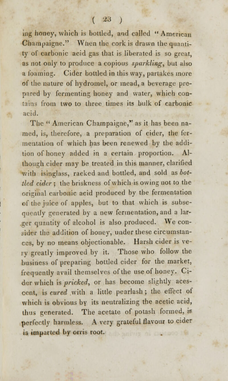 nig honey, which is bottled, and called  American Cha/npaigne. Wiicn the cork is drawn the quanti- ty of carbonic acid gas that is liberated is so great, as not only to produce a copious sparkling, but also a foaming. Cider bottled in this way, partakes more of the nature of hydromel, or mead, a beverage pre- pared by fermenting honey and water, which con- tains from two to three times its bulk of carbonic acid. The  American Champaigne,*' as it has been na- med, is, therefore, a preparation of cider, the fer- mentation of which has been renewed by the addi- tion of honey added in a certain proportion. Al- though cider may be treated in this manner, clarified with isinglass, racked and bottled, and sold as bot- tled cider ; the briskness of which is owing not to the original carbonic acid produced by the fermentation of the juice of apples, but to that which is subse- quently generated by a new fermentation, and a lar- ger quantity of alcohol is also produced. We con- sider the addition of honey, under these circumstan- ces, by no means objectionable. Harsh cider is ve- ry greatly improved by it. Those who follow the business of preparing bottled cider for the market, frequently avail themselves of the use of honey. Ci- der which is pricked, or has become slightly aces- cent, is cured with a little pearlash ; the effect of which is obvious by its neutralizing the acetic acid, thus generated. The acetate of potash formed, is perfectly harmless. A very grateful flavour to cider is imparted by orris root.