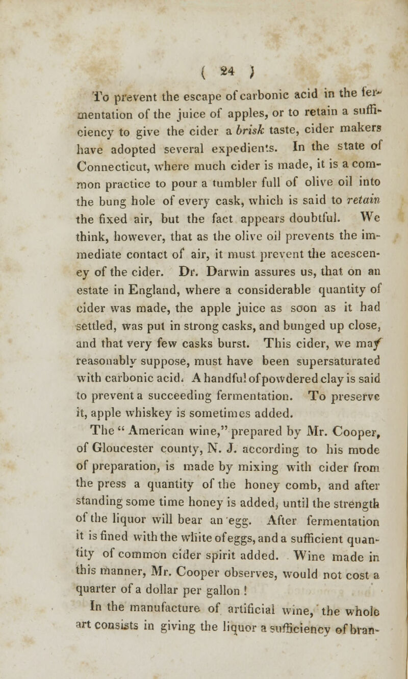 To prevent the escape of carbonic acid in the lei* mentation of the juice of apples, or to retain a suffi- ciency to give the cider a 6mA; taste, cider makers have adopted several expedients. In the state of Connecticut, where much cider is made, it is a com- mon practice to pour a tumbler full of olive oil into the bung hole of every cask, which is said to retain the fixed air, but the fact appears doubtful. We think, however, that as the olive oil prevents the im- mediate contact of air, it must prevent the acescen- ey of the cider. Dr. Darwin assures us, that on an estate in England, where a considerable quantity of cider was made, the apple juice as soon as it had settled, was put in strong casks, and bunged up close, and that very few casks burst. This cider, we ma/ reasonably suppose, must have been supersaturated with carbonic acid* A handful of powdered clay is said to prevent a succeeding fermentation. To preserve it, apple whiskey is sometimes added. The  American wine, prepared by Mr. Cooper, of Gloucester county, N. J. according to his mode of preparation, is made by mixing with cider from the press a quantity of the honey comb, and after standing some time honey is added* until the strength of the liquor will bear an egg. After fermentation it is fined with the whiteofeggs,anda sufficient quan- tity of common cider spirit added. Wine made in this manner, Mr. Cooper observes, would not cost a quarter of a dollar per gallon ! In the manufacture of artificial wine, the whole art consists in giving the liquor a sufficiency of bran-