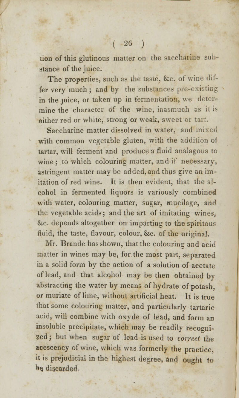 ( 20 ) lion of this glutinous matter on the saccharine sub- stance of the juice. The properties, such as the taste, &c. of wine dif- fer very much ; and by the substances pre-existing in the juice, or taken up in fermentation, we deter- mine the character of the wine, inasmuch as it is either red or white, strong or weak, sweet or tart. Saccharine matter dissolved in water, and mixed with common vegetable gluten, with the addition of tartar, will ferment and produce a fluid analagous to wine; to which colouring matter, and if necessary, astringent matter may be added, and thus give an im- itation of red wine. It is then evident, that the al- cohol in fermented liquors is variously combined with water, colouring matter, sugar, mucilage, and the vegetable acids; and the art of imitating wines, he. depends altogether on imparting to the spiritou? fluid, the taste, flavour, colour, &tc. of the original. Mr. Brande has shown, that the colouring and acid matter in wines may be, for the most part, separated in a solid form by the action of a solution of acetate of lead, and that alcohol may be then obtained by abstracting the water by means of hydrate of potash, or muriate of lime, without artificial heat. It is true that some colouring matter, and particularly tartaric acid, will combine with oxyde of lead, and form an insoluble precipitate, which may be readily recogui- zed; but when sugar of lead is used to correct the acescency of wine, which was formerly the practice, it is prejudicial in the highest degree, and ought to he discarded.