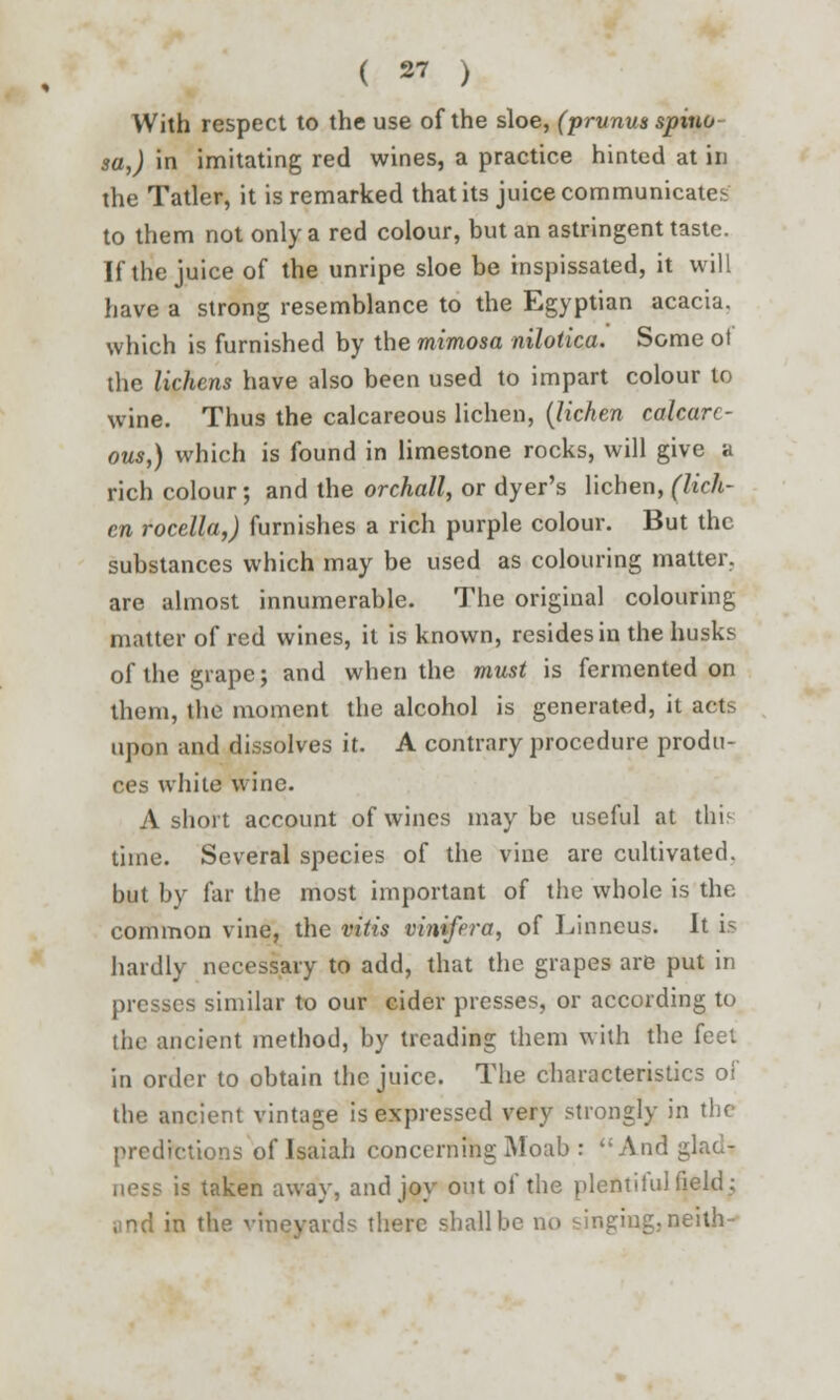 With respect to the use of the sloe, (prunus spina sa,) in imitating red wines, a practice hinted at in the Tatler, it is remarked that its juice communicates to them not only a red colour, but an astringent taste. If the juice of the unripe sloe be inspissated, it will have a strong resemblance to the Egyptian acacia, which is furnished by the mimosa nilotica. Some ot the lichens have also been used to impart colour to wine. Thus the calcareous lichen, (lichen calcare- ous,) which is found in limestone rocks, will give a rich colour; and the orchall, or dyer's lichen, (lich- en rocella,) furnishes a rich purple colour. But the substances which may be used as colouring matter, are almost innumerable. The original colouring matter of red wines, it is known, resides in the husks of the grape; and when the must is fermented on them, the moment the alcohol is generated, it acts upon and dissolves it. A contrary procedure produ- ces white wine. A short account of wines maybe useful at this time. Several species of the vine are cultivated, but by far the most important of the whole is the common vine, the vitis vinifera, of Linneus. It is hardly necessary to add, that the grapes are put in presses similar to our cider presses, or according to the ancient method, by treading them with the feet in order to obtain the juice. The characteristics of the ancient vintage is expressed very strongly in the predictions of Isaiah concerning Moab : And glad- ness is taken away, and joy out of the plentiful field; ' in the vineyards there shall be no singing, neith-