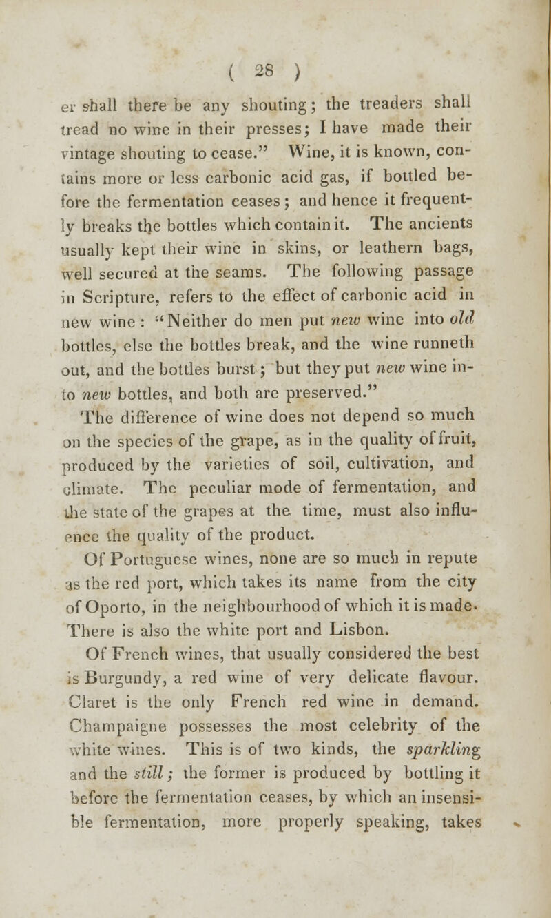 er shall there be any shouting; the treaders shall tread no wine in their presses; I have made then- vintage shouting to cease. Wine, it is known, con- tains more or less carbonic acid gas, if bottled be- fore the fermentation ceases ; and hence it frequent- ly breaks the bottles which contain it. The ancients usually kept their wine in skins, or leathern bags, well secured at the seams. The following passage in Scripture, refers to the effect of carbonic acid in new wine : Neither do men put new wine into old bottles, else the bottles break, and the wine runneth out, and the bottles burst; but they put new wine in- to new bottles, and both are preserved. The difference of wine does not depend so much on the species of the grape, as in the quality of fruit, produced by the varieties of soil, cultivation, and climate. The peculiar mode of fermentation, and the state of the grapes at the time, must also influ- ence the quality of the product. Of Portuguese wines, none are so much in repute as the red port, which takes its name from the city of Oporto, in the neighbourhood of which it is made' There is also the white port and Lisbon. Of French wines, that usually considered the best is Burgundy, a red wine of very delicate flavour. Claret is the only French red wine in demand. Champaigne possesses the most celebrity of the white wines. This is of two kinds, the sparkling and the still; the former is produced by bottling it before the fermentation ceases, by which an insensi- ble fermentation, more properly speaking, takes