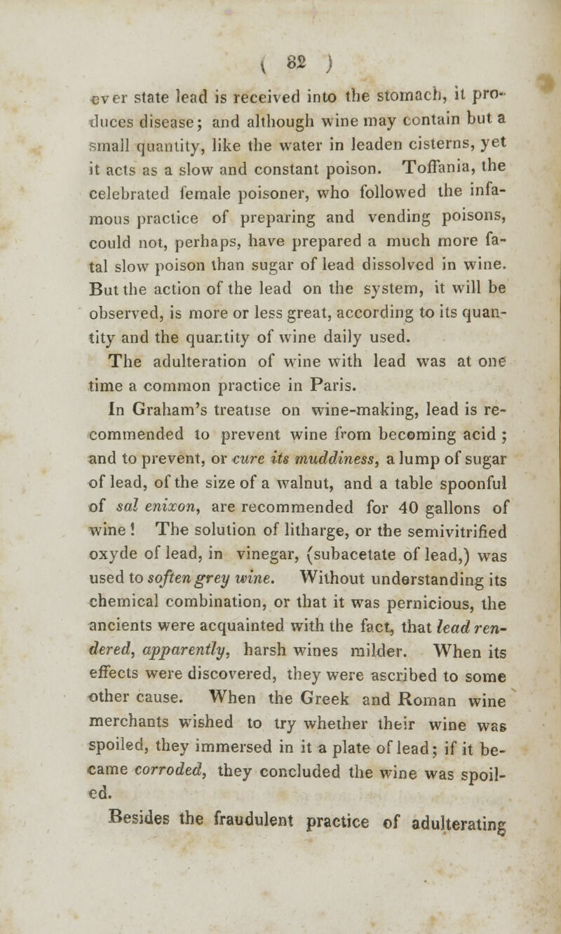 \ 82 ) ever state lead is received into the stomach, it pro- duces disease; and although wine may contain but a small quantity, like the water in leaden cisterns, yet it acts as a slow and constant poison. Toffania, the celebrated female poisoner, who followed the infa- mous practice of preparing and vending poisons, could not, perhaps, have prepared a much more fa- tal slow poison than sugar of lead dissolved in wine. But the action of the lead on the system, it will be observed, is more or less great, according to its quan- tity and the quantity of wine daily used. The adulteration of wine with lead was at one time a common practice in Paris. In Graham's treatise on wine-making, lead is re- commended to prevent wine from becoming acid ; and to prevent, or cure its muddiness, a lump of sugar of lead, of the size of a walnut, and a table spoonful of sal enixon, are recommended for 40 gallons of wine ! The solution of litharge, or the semivitrified oxyde of lead, in vinegar, (subacetate of lead,) was used to soften grey wine. Without understanding its chemical combination, or that it was pernicious, the ancients were acquainted with the fact, that lead ren- dered, apparently, harsh wines milder. When its effects were discovered, they were ascribed to some other cause. When the Greek and Roman wine merchants wished to try whether their wine was spoiled, they immersed in it a plate of lead; if it be- came corroded, they concluded the wine was spoil- ed. Besides the fraudulent practice of adulterating