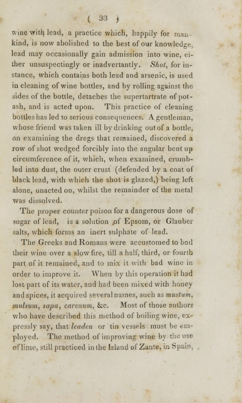 ft me with, lead, a practice which, happily for man- kind, is now abolished to the best of our knowledge, lead may occasionally gain admission into wine, ei- ther unsuspectingly or inadvertantly. Shot, for in- stance, which contains both lead and arsenic, is used in cleaning of wine bottles, and by rolling against the aides of the bottle, detaches the supertartrate of pot- ash, and is acted upon. This practice of cleaning bottles has led to serious consecpienccs. A gentleman, whose friend was taken ill by drinking out of a bottle, on examining the dregs that remained, discovered a row of shot wedged forcibly into the angular bent up circumference of it, which, when examined, crumb- led into dust, the outer crust (defended by a coat of black lead, with which the shot is glazed,) being left alone, unacted on, whilst the remainder of the metal was dissolved. The proper counter poison for a dangerous dose of sugar of lead, is a solution .of Epsom, or Glauber salts, which forms an inert sulphate of lead. The Greeks and Romans were accustomed to bod their wine over a slow fire, till a half, third, or fourth part of it remained, and to mix it with bad wine in order to improve it. When by this operation it had lost part of its water, and had been mixed with honey and spices, it acquired several names, such as mustum. mulsum, sapa, cctrenum, &c. Most of those authors who have described this method of boiling wine, ex- pressly say, that leaden or tin vessels must be em- ployed. The method of improving wine by the use of lime, still practiced in the Island of Zante, in Spain,