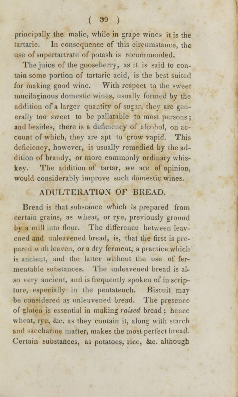 principally the malic, while in grape wines it is the tartaric. In consequence of this circumstance, the use of supertartrate of potash is recommended. The juice of the gooseberry, as it is said to con- lain some portion of tartaric acid, is the best suited for making good wine. With respect to the sweet mucilaginous domestic wines, usually formed by the addition of a larger quantity of sugar, they are gen- erally too sweet to be pallatable to most persons; and besides, there is a deficiency of alcohol, on ac- count of which, they are apt to grow vapid. This deficiency, however, is usually remedied by the ad- dition of brandy, or more commonly ordinary whis- key. The addition of tartar, we are of opinion, would considerably improve such domestic wines. ADULTERATION OF BREAD. Bread is that substance which is prepared from certain grains, as wheat, or rye, previously ground by a mill into flour. The difference between leav- ened and unleavened bread, is, that the first is pre- pared with leaven, or a dry ferment, a practice which is ancient, and the latter without the use of fer- mentable substances. The unleavened bread is al- so \t iy ancient, and is frequently spoken of in scrip- ture, especially in the pentateuch. Biscuit may be considered as unleavened bread. The presence of gluten is essential in making raised bread; hence wheat, rye, &c. as they contain it, along with starch and saccharine matter, makes the most perfect bread. Certain substances, as potatoes, rice, &c. although