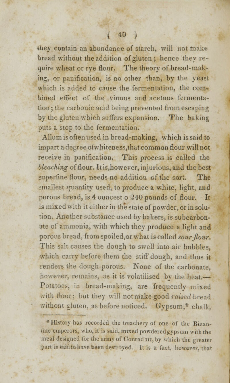 *hey contain an abundance of starch, will not make bread without theaddition of gluten; hence they re- quire wheat or rye flour. The theory of bread-mak- ing, or panification, is no other than, by the yeast which is added to cause the fermentation, the com- bined effect of the vinous and acetous fermenta- tion ; the carbonic acid being prevented from escaping by the gluten which suffers expansion. The baking puts a stop to the fermentation. Allum is often used in bread-making, which is said to impart a degree ofwhiteness,that common flour will not receive in panification. This process is called the bleaching of ilour. It is,however, injurious, and the best superfine flour, needs no addition of the sort. The smallest quantity used, to produce a white, light, and porous bread, is 4 ouncest o 240 pounds of flour. It is mixed with k either in the state of powder, or in solu- tion. Another substance used by bakers, is subcarbon- ate of ammonia, with which they produce a light and porous bread, from spoiled,or what is called sour flour. This salt causes the dough to swell into air bubbles, which carry before them the stiff dough, and thus it renders the dough porous. None of the carbonate, however, remains, as it is volatilised by the heat.— Potatoes, in bread-making, are frequently mixed with flour; but they will not make good raised bread withont gluten, as before noticed. Gypsum,* chalk, * History has recorded the treachery of one of the Bizan- line emperors, who, it is said, mixed powdered gypsum with the meal designed for the army of Conrad m, by which the greater part is sakltohave been destroyed. It is a fact, however, that