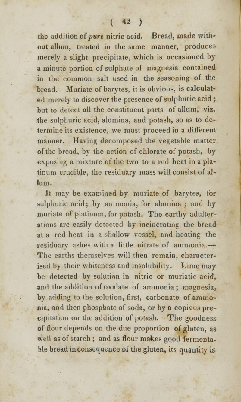 the addition of pure nitric acid. Bread, made with- out allum, treated in the same manner, produces merely a slight precipitate, which is occasioned by a minute portion of sulphate of magnesia contained in the common salt used in the seasoning of the bread. Muriate of barytes, it is obvious, is calculat- ed merely to discover the presence of sulphuric acid ; but to detect all the constituent parts of allum, viz. the sulphuric acid, alumina, and potash, so as to de- termine its existence, we must proceed in a different manner. Having decomposed the vegetable matter of the bread, by the action of chlorate of potash, by exposing a mixture of the two to a red heat in a pla- tinum crucible, the residuary mass will consist of al- lum. It may be examined by muriate of barytes, for sulphuric acid; by ammonia, for alumina ; and by muriate of platinum, for potash. The earthy adulter- ations are easily detected by incinerating the bread at a red heat in a shallow vessel, and heating the residuary ashes with a little nitrate of ammonia.— The earths themselves will then remain, character- ised by their whiteness and insolubility. Lime may be detected by solution in nitric or muriatic acid, and the addition of oxalate of ammonia; magnesia, by adding to the solution, first, carbonate of ammo- nia, and then phosphate of soda, or by a copious pre- cipitation on the addition of potash. The goodness of flour depends on the due proportion of gluten, as well as of starch ; and as flour mates good fermenta- ble bread inconsequence of the gluten, its quantity is