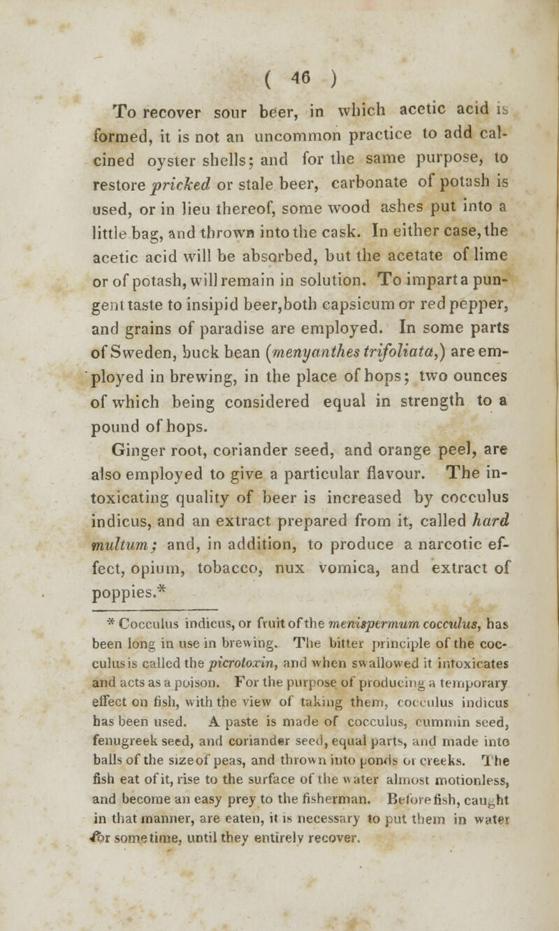 To recover sour beer, in which acetic acid is formed, it is not an uncommon practice to add cal- cined oyster shells; and for the same purpose, to restore pricked or stale beer, carbonate of potash is used, or in lieu thereof, some wood ashes put into a little bag, and thrown into the cask. In either case, the acetic acid will be absorbed, but the acetate of lime or of potash, will remain in solution. To impart a pun- gent taste to insipid beer,both capsicum or red pepper, and grains of paradise are employed. In some parts of Sweden, buck bean (menyanthes trifoliata,) are em- ployed in brewing, in the place of hops; two ounces of which being considered equal in strength to a pound of hops. Ginger root, coriander seed, and orange peel, are also employed to give a particular flavour. The in- toxicating quality of beer is increased by cocculus indicus, and an extract prepared from it, called hard multum; and, in addition, to produce a narcotic ef- fect, opium, tobacco, nux vomica, and extract of poppies.* * Cocculus indicus, or fruit of the menispermum cocculus, has been long in use in brewing. The bitter principle of the coc- culus is called the picrotoxin, and when swallowed it intoxicates and acts as a poison. For the purpose of producing a temporary effect on fish, with the view of taking them, cocculus indicus has been used. A paste is made of cocculus, cummin seed, fenugreek seed, and coriander seed, equal parts, and made into balls of the sizeof peas, and thrown into ponds 01 creeks. The fish eat of it, rise to the surface of the water almost motionless, and become an easy prey to the fisherman. Before fish, caught in that manner, are eaten, it is necessary to put them in water fox sometime, until they entirely recover.