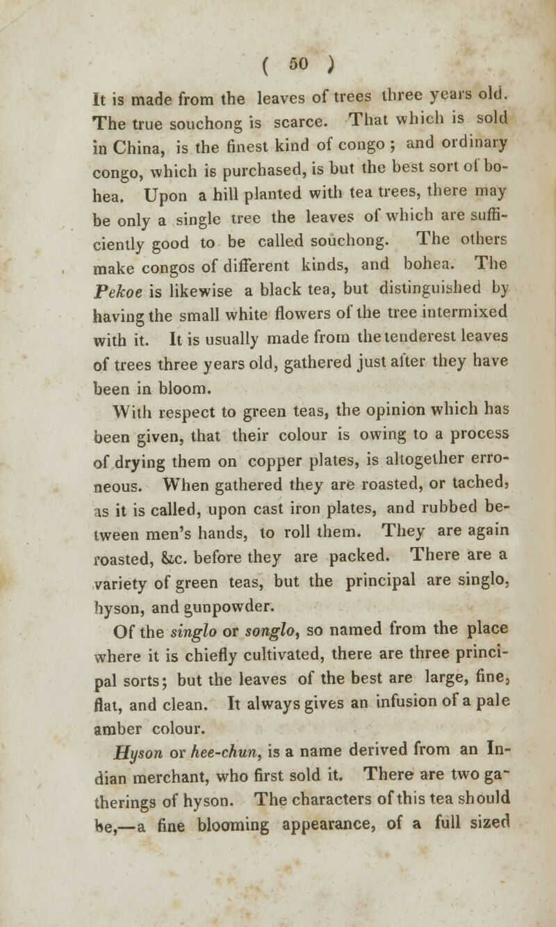 It is made from the leaves of trees three years old. The true souchong is scarce. That which is sold in China, is the finest kind of congo ; and ordinary congo, which is purchased, is but the best sort of bo- hea. Upon a hill planted with tea trees, there may be only a single tree the leaves of which are suffi- ciently good to be called souchong. The others make congos of different kinds, and bohea. The Pekoe is likewise a black tea, but distinguished by having the small white flowers of the tree intermixed with it. It is usually made from thetenderest leaves of trees three years old, gathered just after they have been in bloom. With respect to green teas, the opinion which has been given, that their colour is owing to a process of drying them on copper plates, is altogether erro- neous. When gathered they are roasted, or tached, as it is called, upon cast iron plates, and rubbed be- tween men's hands, to roll them. They are again roasted, &c. before they are packed. There are a variety of green teas, but the principal are singlo. hyson, and gunpowder. Of the singlo or songlo, so named from the place where it is chiefly cultivated, there are three princi- pal sorts; but the leaves of the best are large, fine, flat, and clean. It always gives an infusion of a pale amber colour. Hyson or hee-chun, is a name derived from an In- dian merchant, who first sold it. There are two ga- therings of hyson. The characters of this tea should be,—a fine blooming appearance, of a full sized