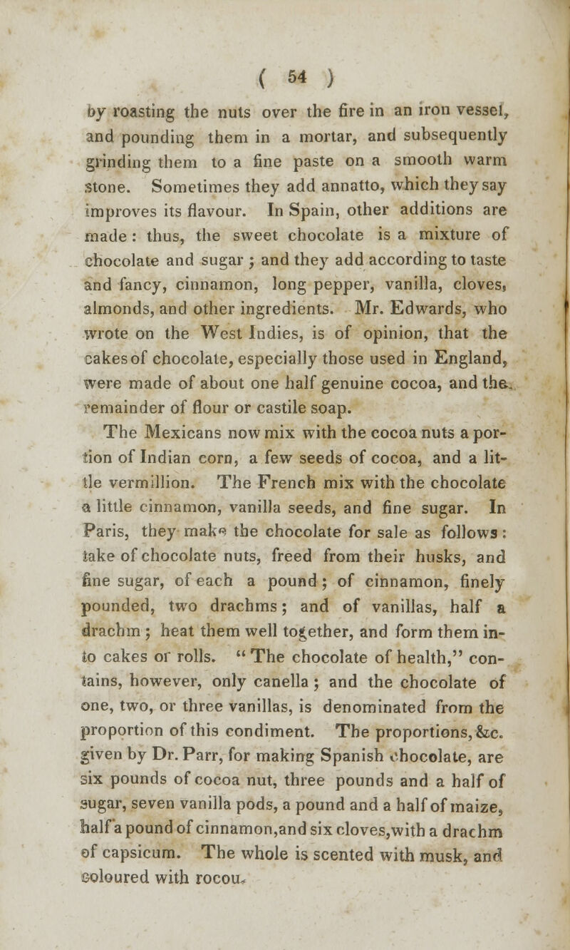 oy roasting the nuts over the fire in an iron vessel, and pounding them in a mortar, and subsequently grinding them to a fine paste on a smooth warm stone. Sometimes they add annatto, which they say improves its flavour. In Spain, other additions are made : thus, the sweet chocolate is a mixture of chocolate and sugar -, and they add according to taste and fancy, cinnamon, long pepper, vanilla, cloves, almonds, and other ingredients. Mr. Edwards, who wrote on the West Indies, is of opinion, that the cakes of chocolate, especially those used in England, were made of about one half genuine cocoa, and the. remainder of flour or castile soap. The Mexicans now mix with the cocoa nuts a por- tion of Indian corn, a few seeds of cocoa, and a lit- tle vermillion. The French mix with the chocolate a little cinnamon, vanilla seeds, and fine sugar. In Paris, they mak^ the chocolate for sale as follows : lake of chocolate nuts, freed from their husks, and fine sugar, of each a pound; of cinnamon, finely pounded, two drachms; and of vanillas, half a drachm ; heat them well together, and form them in- to cakes or rolls. The chocolate of health, con- tains, however, only canella ; and the chocolate of one, two, or three vanillas, is denominated from the proportion of this condiment. The proportions, &c. given by Dr. Parr, for making Spanish chocolate, are six pounds of cocoa nut, three pounds and a half of sugar, seven vanilla pods, a pound and a half of maize, half a pound of cinnamon,and six cloves,with a drachm of capsicum. The whole is scented with musk, and coloured with rocou*