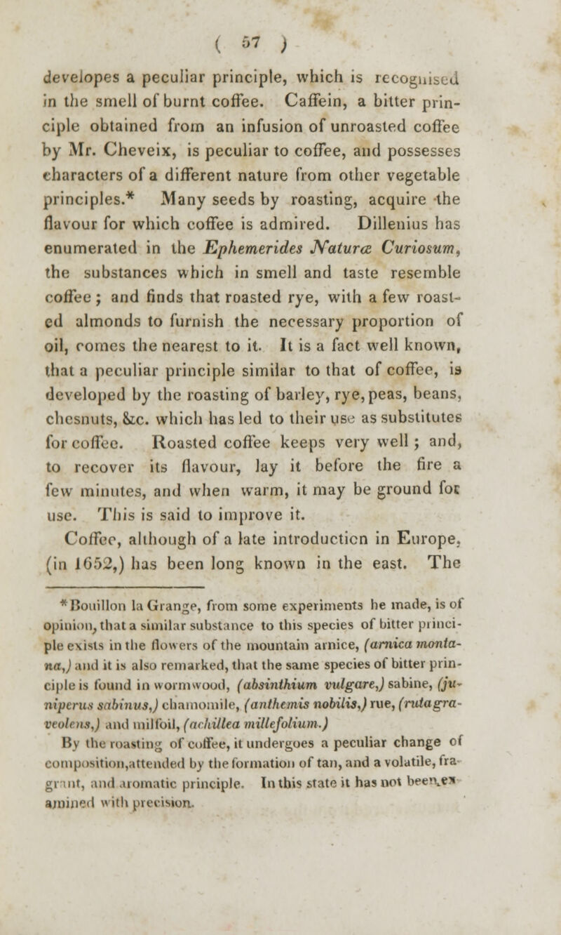 developes a peculiar principle, which is recognised in the smell of burnt coffee. Caffein, a bitter prin- ciple obtained from an infusion of unroasted coffee by Mr. Cheveix, is peculiar to coffee, and possesses characters of a different nature from other vegetable principles.* Many seeds by roasting, acquire the flavour for which coffee is admired. Dillenius has enumerated in the Ephemerides Naturoe Curiosum, the substances which in smell and taste resemble coffee ; and finds that roasted rye, with a few roast- ed almonds to furnish the necessary proportion of oil, comes the nearest to it. It is a fact well known, that a peculiar principle similar to that of coffee, is developed by the roasting of bailey, rye,peas, beans, chcsnuts, oic. which has led to their use as substitutes for coffee. Roasted coffee keeps very well; and, to recover its flavour, lay it before the fire a few minutes, and when warm, it may be ground foe use. This is said to improve it. Coffee, although of a late introduction in Europe, (in 1652,) has been long known in the east. The * Bouillon la Grange, from some experiments he made, is oi •pinion, that a similar substance to tins species of bitter pi inci- plr exists in the (lowers of the mountain amice, (arnica Monta- na,) ami it is also remarked, that the same species of bitter prin- ciple is found in wormwood, (absinthium vulgare,) sabine, (jv- nipcrus sabinus,) chamomile, (anthemis nobilis,) rue, (ruiagra- veolens,) and milfoil, (arhiltea millefolium.) By the loavtin;; of coffee, it undergoes a peculiar change of eomposition,attended by the formation of tan, and a volatile, fra gr nt, and aromatic principle. In this state it has not beenfl amine*! with precision.