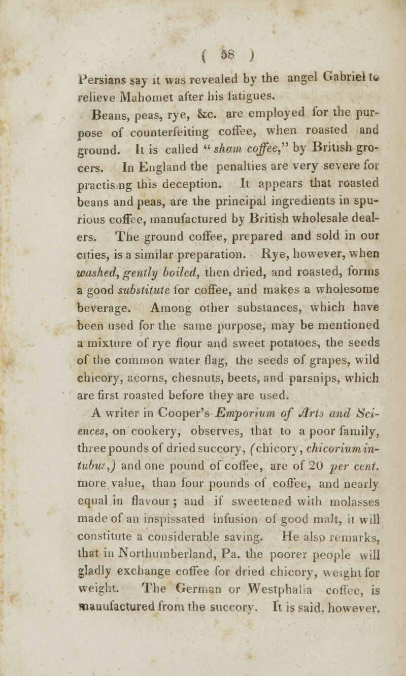 Persians say it was revealed by the angel Gabriel to. relieve Mahomet after his fatigues. Beans, peas, rye, &c. are employed for the pur- pose of counterfeiting coffee, when roasted and ground. It is called  sham coffee, by British gro- cers. In England the penalties are very severe for practising this deception. It appears that roasted beans and peas, are the principal ingredients in spu- rious coffee, manufactured by British wholesale deal- ers. The ground coffee, prepared and sold in our cities, is a similar preparation. Rye, however, when washed, gently boiled, then dried, and roasted, forms a good substitute lor coffee, and makes a wholesome beverage. Among other substances, which have been used for the same purpose, may be mentioned a mixture of rye flour and sweet potatoes, the seeds of the common water flag, the seeds of grapes, wild chicory, acorns, chesnuts, beets, and parsnips, which arc first roasted before they are used. A writer in Cooper's Emporium of Aris and Sci- ences, on cookery, observes, that to a poor family, three pounds of dried succory, ('chicory, chicoriumin- tubu;,) and one pound of coffee, are of 20 per cent. more value, than four pounds of coffee, and nearly equal in flavour; and if sweetened with molasses made of an inspissated infusion of good malt, it will constitute a considerable saving. He also remarks, that in Northumberland, Pa. the poorer people will gladly exchange coffee for dried chicory, weight for weight. The German or Westphalia coffee, is manufactured from the succorv. ft is said, however.