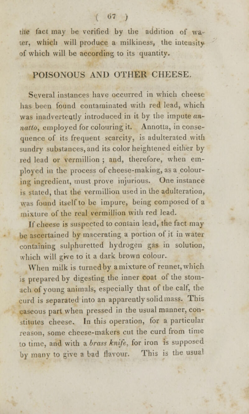 -7 ) ■lie tact may be verified by tbe addition of wa ter, which will produce a milkiness, the intensity of which will be according to its quantity. POISONOUS AND OTHER CHEESE. Several instances have occurred in which cheese has been found contaminated with red lead, which was inadvertently introduced in it by the impute an- nattd, employed for colouring it. Annotta, in conse- quence of its frequent scarcity, is adulterated with sundry substances, and its color heightened either by red lead or vermillion ; and, therefore, when em- ployed in the process of cheese-making, as a colour- ing ingredient, must prove injurious. One instance is stated, that the vermillion used in the adulteration, was found itself to be impure, being composed of a mixture of the real vermillion with red lead. If cheese is suspected to contain lead, the fact may be ascertained by macerating a portion of it in water containing sulphuretted hydrogen gas in solution, which will grve to it a dark brown colour. When milk is turned by a mixture of rennet, which ;s prepared by digesting the inner coat of the stom- ach of young animals, especially that of the calf, the curd is separated into an apparently solid mass. This g&geous part when pressed in the usual manner, con- stitutes cheese. In this operation, for a particular eason, some cheese-makers cut the curd from time :o time, and with a brass knife, for iron is supposed nv to give a bad flavour. This is the usual