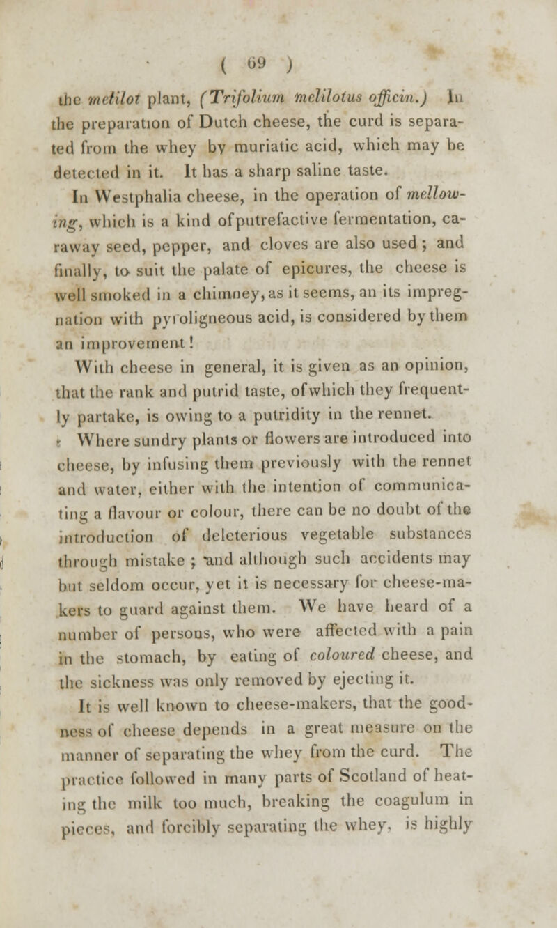 ( «> ) liie virtilot plant, (Trifoliiim mclilotus officin.) in the preparation of Dutch cheese, the curd is separa- ted from the whey by muriatic acid, which may be detected in it. It has a sharp saline taste. In Westphalia cheese, in the operation of mellow<- ihg, which is a kind of putrefactive fermentation, ca- raway seed, pepper, and cloves are also used ; and finally, to suit the palate of epicures, the cheese is well smoked in a chimney, as it seems, an its impreg- nation with pv i oligneous acid, is considered by them an improvement! With cheese in general, it is given as an opinion, that the rank and putrid taste, of which they frequent- ly partake, is owing to a putridity in the rennet. • Where sundry plants or flowers are introduced into cheese, by infusing them previously with the rennet and water, either with the intention of communica- ting a flavour or colour, there can be no doubt of the introduction of deleterious vegetable substances through mistake ; and although such accidents may but seldom occur, yet it is necessary for cheese-ma- kers to guard against them. We have heard of a number of persons, who were affected with a pain in the stomach, by eating of coloured cheese, and ihe sickness was only removed by ejecting it. It is well known to cheese-makers, that the good- ness of cheese depends in a great measure on the manner of separating the whey from the curd. The practice followed in many parts of Scotland of heat- ing the milk too much, breaking the coagulum in pieces, and forcibly separating the whey, is highly