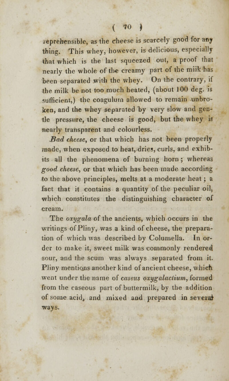 ( ™ ) ieprehensible, as the cheese is scarcely good for any thing. This whey, however, is delicious, especially that which is the last squeezed out, a proof that nearly the whole of the creamy part of the miik has been separated with the whey. On the contrary, if the milk be not too much heated, (about 100 deg. is sufficient,) the coagulum allowed to remain unbro- ken, and the whey separated by very slow and gen- tle pressure, the cheese is good, but the whey is nearly transparent and colourless. Bad cheese, or that which has not been properly made, when exposed to heat, dries, curls, and exhib- its all the phenomena of burning horn ; whereas good cheese, or that which has been made according to the above principles, melts at a moderate heat; a fact that it contains a quantity of the peculiar oil, which constitutes the distinguishing character of cream. The oxygala of the ancients, which occurs in the writings of Pliny, was a kind of cheese, the prepara- tion of which was described by Columella. In or- der to make it, sweet milk was commonly rendered sour, and the scum was always separated from it. Pliny mentions another kind of ancient cheese, which went under the name of caseus oxygalactium, formed from the caseous part of buttermilk, by the addition of some acidj and mixed and prepared in several ways.