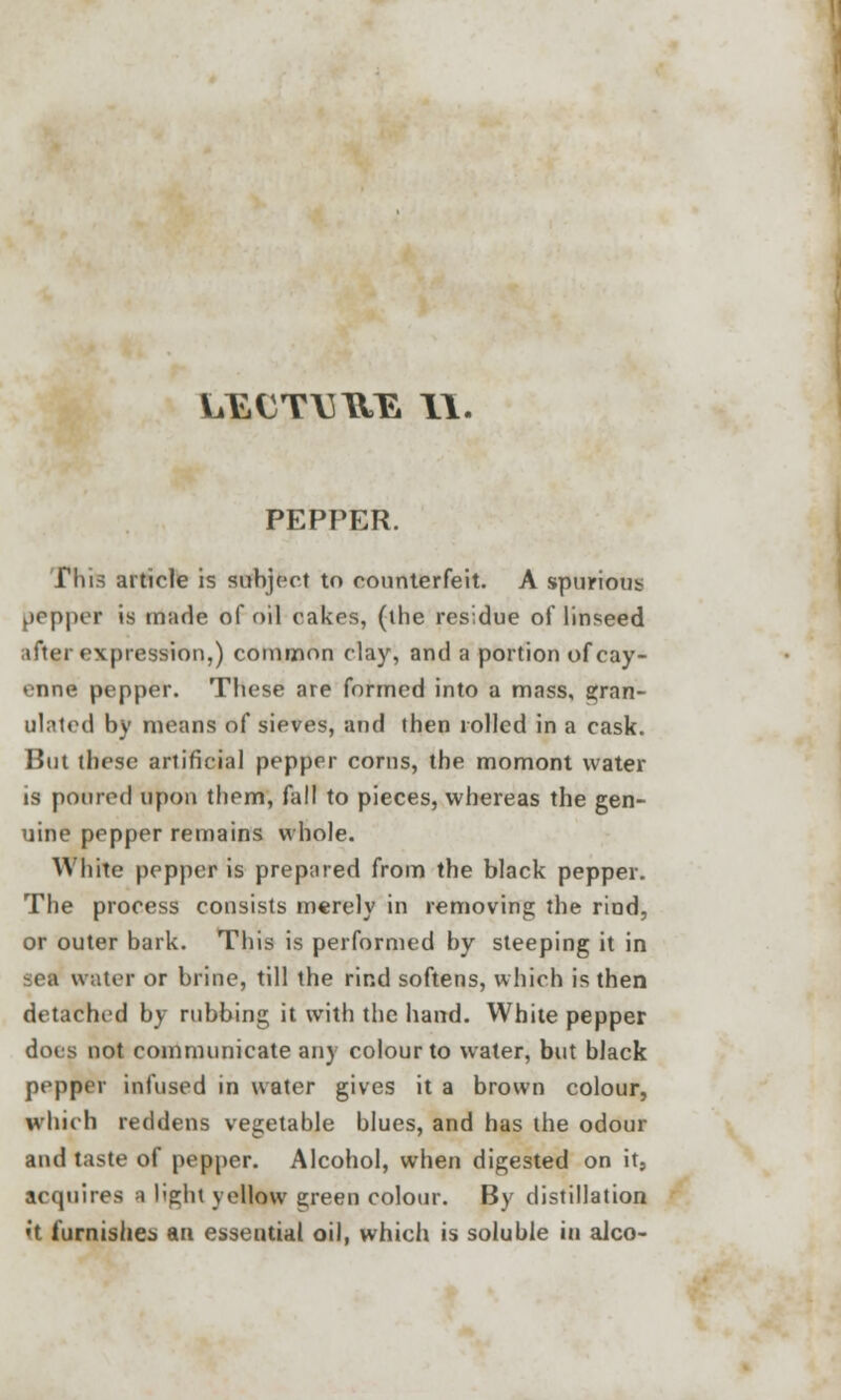 LEUT\3UE II. PEPPER. This article is subject to counterfeit. A spurious pepper is made of oil cakes, (the residue of linseed after expression,) common clay, and a portion of cay- enne pepper. These are formed into a mass, gran- ulated by means of sieves, and then rolled in a cask. But these artificial pepper corns, the momont water is poured upon them, fall to pieces, whereas the gen- uine pepper remains whole. White pepper is prepared from the black pepper. The process consists merely in removing the rind, or outer bark. This is performed by steeping it in set water or brine, till the rind softens, which is then detached by rubbing it with the hand. White pepper does not communicate any colour to water, but black pepper infused in water gives it a brown colour, which reddens vegetable blues, and has the odour and taste of pepper. Alcohol, when digested on it, acquires a light yellow green colour. By distillation it furnishes an essential oil, which is soluble in alco-