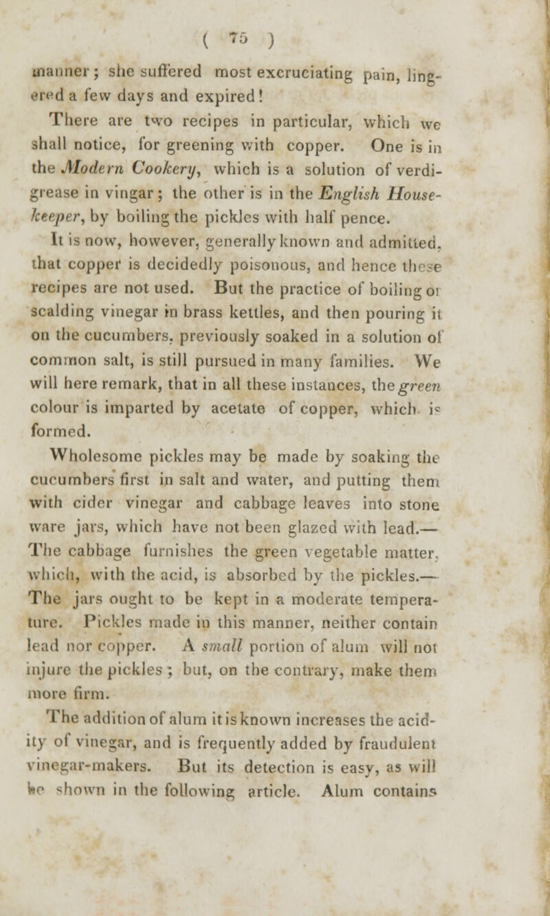 ( ^ ) manner; slic suffered most excruciating pain, ling- • Med a few days and expired! Tliere are two recipes in particular, which we shall notice, for greening with copper. One is in the Modern Cookery, which is a solution of verdi- grease in vingar; the other is in the English House- keeper, by boiling the pickles with half pence. It is now, however, generally known and admitted, that copper is decidedly poisonous, and hence ih ( recipes are not used. But the practice of boiling 01 scalding vinegar in brass kettles, and then pouring it on the cucumbers, previously soaked in a solution of common salt, is still pursued in many families. We will here remark, that in all these instances, the green colour is imparted by acetate of copper, which ic formed. Wholesome pickles may be made by soaking the cucumbers first in salt and water, and putting them with cider vinegar and cabbage leaves into stone ware jars, which have not been glazed with lead.— The cabbage furnishes the green vegetable matter. which, with the acid, is absorbed by the pickles.— The jars ought to be kept in a moderate tempera- ture. Pickles made in this manner, neither contain lead nor copper. A small portion of alum will noi injure the pickles ; but, on the contrary, make them more firm. The addition of alum it is known increases the acid- ity of vinegar, and is frequently added by fraudulent ir-makers. But its detection is easy, as will be shown in the following article. Alum contain?