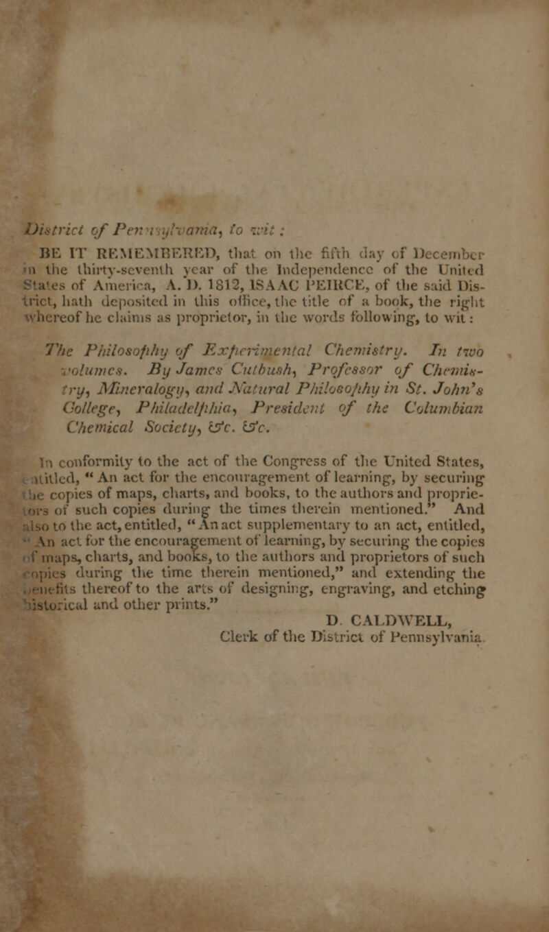 istrict of Pen i Dist) BE IT REMEMBERED, that on the fifth day ol he thirty-seventh year of the Independence of the United es of America, A.)). 1812, ISAAC PEIRCE, of the said Dis- trict, hath deposited in this office, the title of a book, the right reof he claims as proprietor, in the words following', to wit: The Philosophy of Exfirrimcnla! Chemistry. In two imcs. By James Cutbush, Professor of C/inni.s- try, Mineralogy, and Natural Philoso/ihy in St. John's College, Philadclfiliia, President of the Columbian Chemical Society, ifc. Isfc. conformity to the act of the Congress of the United States, cd,  An act for the encouragement of learning, by securing opies of maps, charts, and books, to the authors and proprie- ty' such copies during the times therein mentioned. And to the act, entitled, An act supplementary to an act, entitled, \w act for the encouragement of learning, by securing the copies ips, charts, and books, to the authors and proprietors of such ;ing the time therein mentioned, and extending the tits thereof to the arts of designing, engraving, and etching ,'jal and other prints. D. CALDWELL, Clerk of the District of Pennsylvania