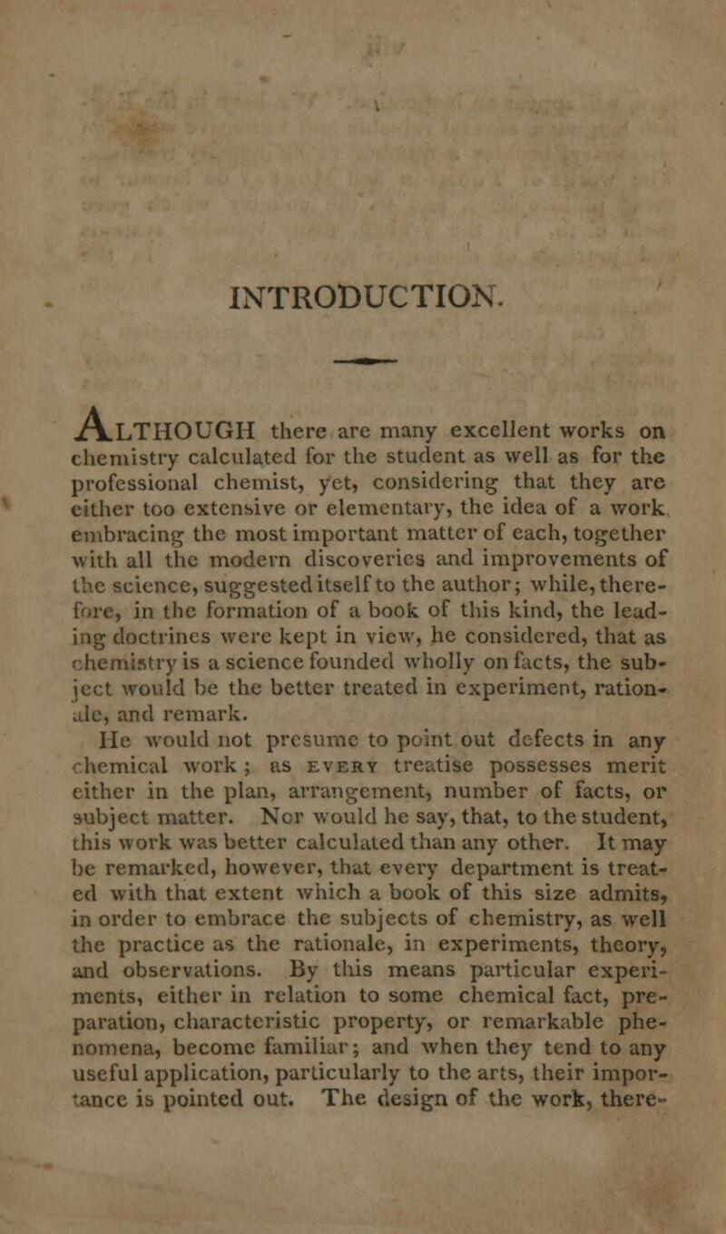 INTRODUCTION. ALTHOUGH there are many excellent works on chemistry calculated for the student as well as for the professional chemist, yet, considering that they are either too extensive or elementary, the idea of a work, embracing the most important matter of each, together with all the modern discoveries and improvements of the science, suggested itself to the author; while, there- fore, in the formation of a book, of this kind, the lead- ing doctrines were kept in view, he considered, that as chemistry is a science founded wholly on facts, the sub- ject would be the better treated in experiment, ration- ale, and remark. He would not presume to point out defects in any chemical work ; as every treatise possesses merit either in the plan, arrangement, number of facts, or subject matter. Nor would he say, that, to the student, this work was better calculated than any other. It may be remarked, however, that every department is treat- ed with that extent which a book of this size admits, in order to embrace the subjects of chemistry, as well the practice as the rationale, in experiments, theory, and observations. By this means particular experi- ments, either in relation to some chemical fact, pre- paration, characteristic property, or remarkable phe- nomena, become familiar; and when they tend to any useful application, particularly to the arts, their impor- tance is pointed out. The design of the work, there-