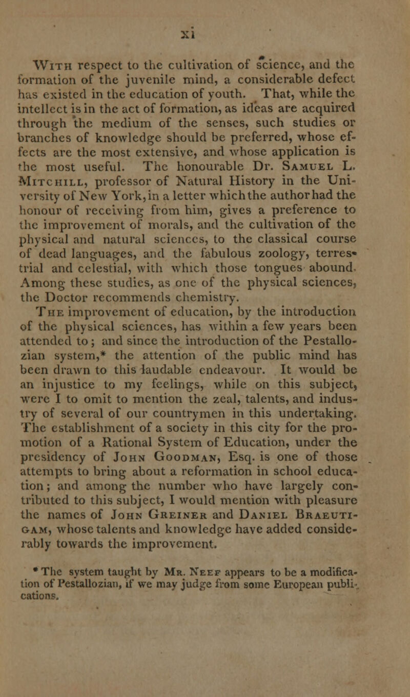 With respect to the cultivation of science, and the formation of the juvenile mind, a considerable defect has existed in the education of youth. That, while the intellect is in the act of formation, as ideas are acquired through the medium of the senses, such studies or branches of knowledge should be preferred, whose ef- fects are the most extensive, and whose application is the most useful. The honourable Dr. Samuel L. Mitchill, professor of Natural History in the Uni- versity of New York, in a letter which the author had the honour of receiving from him, gives a preference to the improvement of morals, and the cultivation of the physical and natural sciences, to the classical course of dead languages, and the fabulous zoology, terres« trial and celestial, with which those tongues abound Among these studies, as one of the physical sciences, the Doctor recommends chemistry. The improvement of education, by the introduction of the physical sciences, has within a few years been attended to; and since the introduction of the Pestallo- zian system,* the attention of the public mind has been drawn to this laudable endeavour. It would be an injustice to my feelings, while on this subject, were I to omit to mention the zeal, talents, and indus- try of several of our countrymen in this undertaking. The establishment of a society in this city for the pro- motion of a Rational System of Education, under the presidency of John Goodman, Esq. is one of those attempts to bring about a reformation in school educa- tion ; and among the number who have largely con- tributed to this subject, I would mention with pleasure the names of John Greiner and Daniel Braeuti- gam, whose talents and knowledge have added conside- rably towards the improvement. * The system taught by Mr. Neef appears to be a modifica- tion of Pestallozian, if we may judge from some European pubib cations.