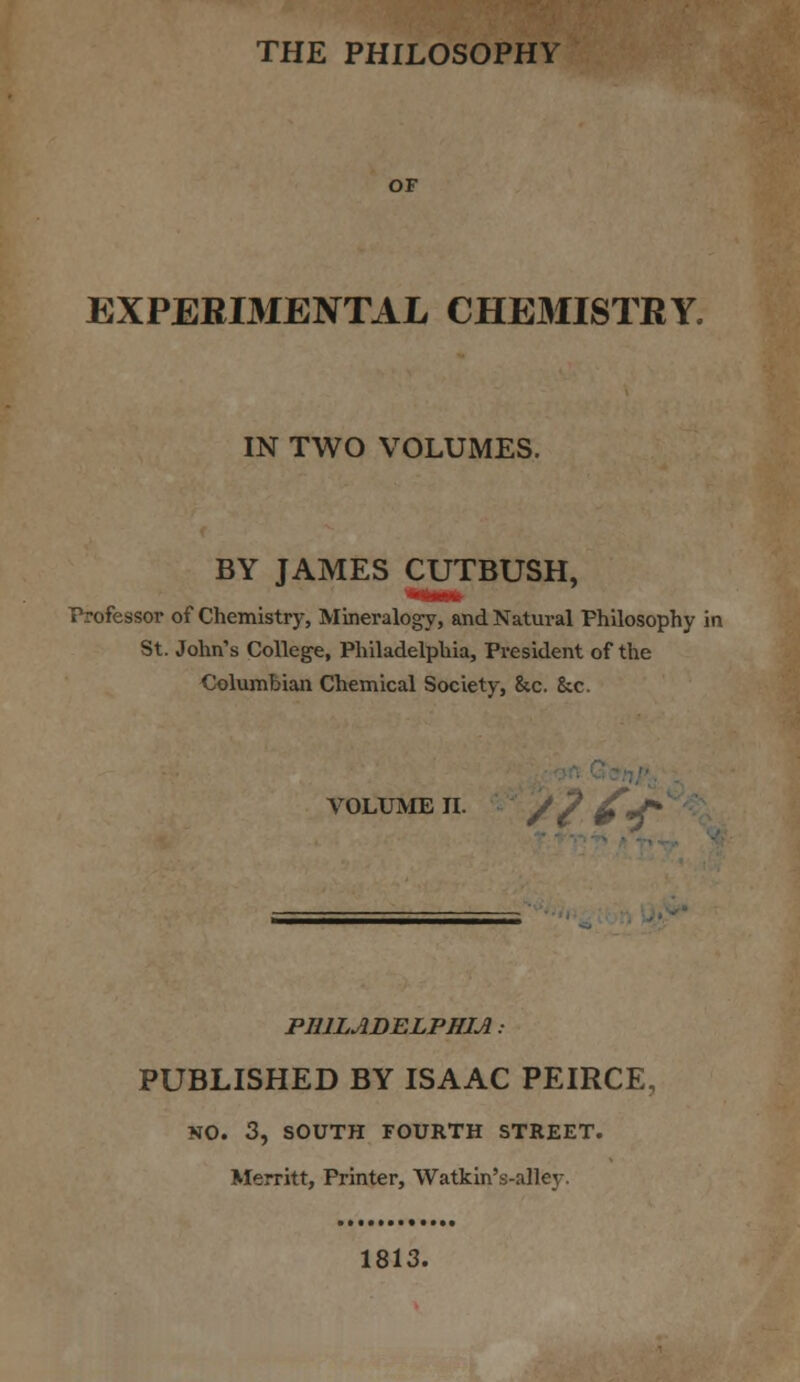 THE PHILOSOPHY OF EXPERIMENTAL CHEMISTRY, IN TWO VOLUMES. BY JAMES CUTBUSH, Professor of Chemistry, Mineralogy, and Natural Philosophy in St. John's College, Philadelphia, President of the Columbian Chemical Society, &c. &c. VOLUME II. / 7 £*£* PHILADELPHIA : PUBLISHED BY ISAAC PEIRCE, NO. 3, SOUTH FOURTH STREET. Merritt, Printer, Watkin's-alley. 1813.