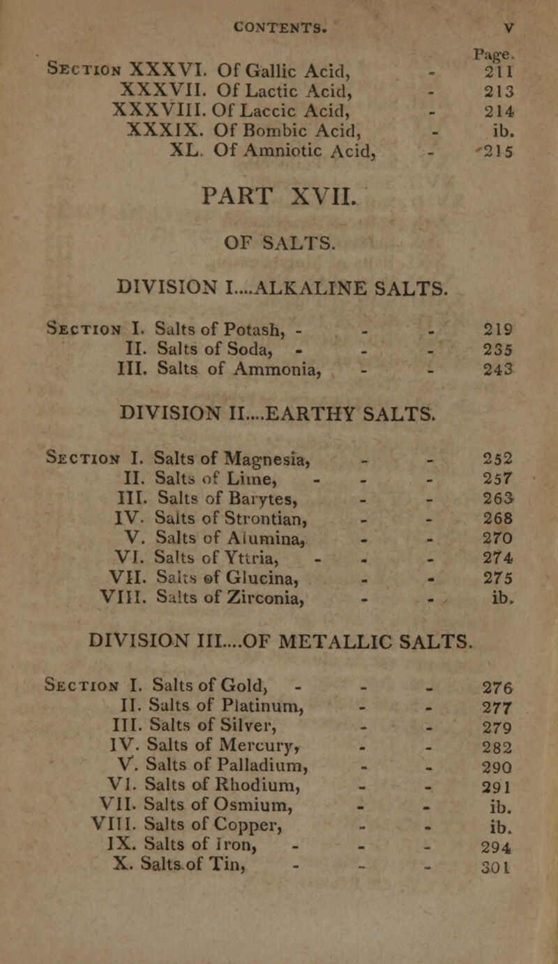 Page. Section XXXVI. Of Gallic Acid, - 211 XXXVII. Of Lactic Acid, - 213 XXXVIII. Of Laccic Acid, - 214 XXXIX. Of Bombic Acid, - ib. XL. Of Amniotic Acid, - 215 PART XVII. OF SALTS. DIVISION I....ALKALINE SALTS. Section I. Salts of Potash, - - - 219 II. Salts of Soda, - - 235 III. Salts of Ammonia, - - 243 DIVISION II....EARTHY SALTS. Section I. Salts of Magnesia, - - 252 II. Salt* of Liine, - 257 III. Salts of Barytes, - - 263 IV. Salts of Strontian, - - 268 V. Salts of Aiumina, - - 270 VI. Salts of Yttria, - 274 VII. Salts of Glueina, - - 275 VIII. Saits of Zirconia, - - ib. DIVISION III....OF METALLIC SALTS. Section I. Salts of Gold, - 276 II. Salts of Platinum, - - 277 III. Salts of Silver, - - 279 IV. Salts of Mercury, - - 282 V. Salts of Palladium, - - 290 VI. Salts of Rhodium, - - 291 VII. Salts of Osmium, - - ib. VIII. Salts of Copper, - - ib. IX. Salts of Iron, ... 294 X. Salts of Tin, - 301