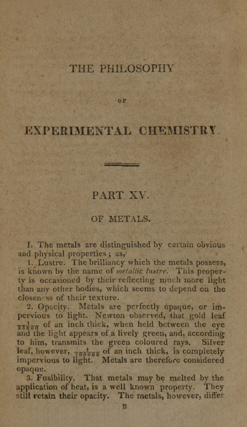 THE PHILOSOPHY EXPERIMENTAL CHEMISTRY PART XV. OF METALS. I. The metals are distinguished by certain obvious and physical properties ; as, 1. Lustre. The brilliancy which the metals possess, is known by the name of metallic lustre. This proper- ty is occasioned by their reflecting much more light than any other bodies, which seems to depend on the closeness of their texture. 2. Opacity. Metals are perfectly opaque, or im- pervious to light. Newton observed, that goid leaf 57.»__ of an inch thick, when held between the eye and the light appears of a lively green, and, according to him, transmits the green coloured rays. Silver leaf, however, -^oVoo °^ an inc^ thick, is completely impervious to light. Metals are therefore considered opaque. 3. Fusibility. That metals may be melted by the application of heat, is a well known property. They still retain their opacity. The metals, however, differ B