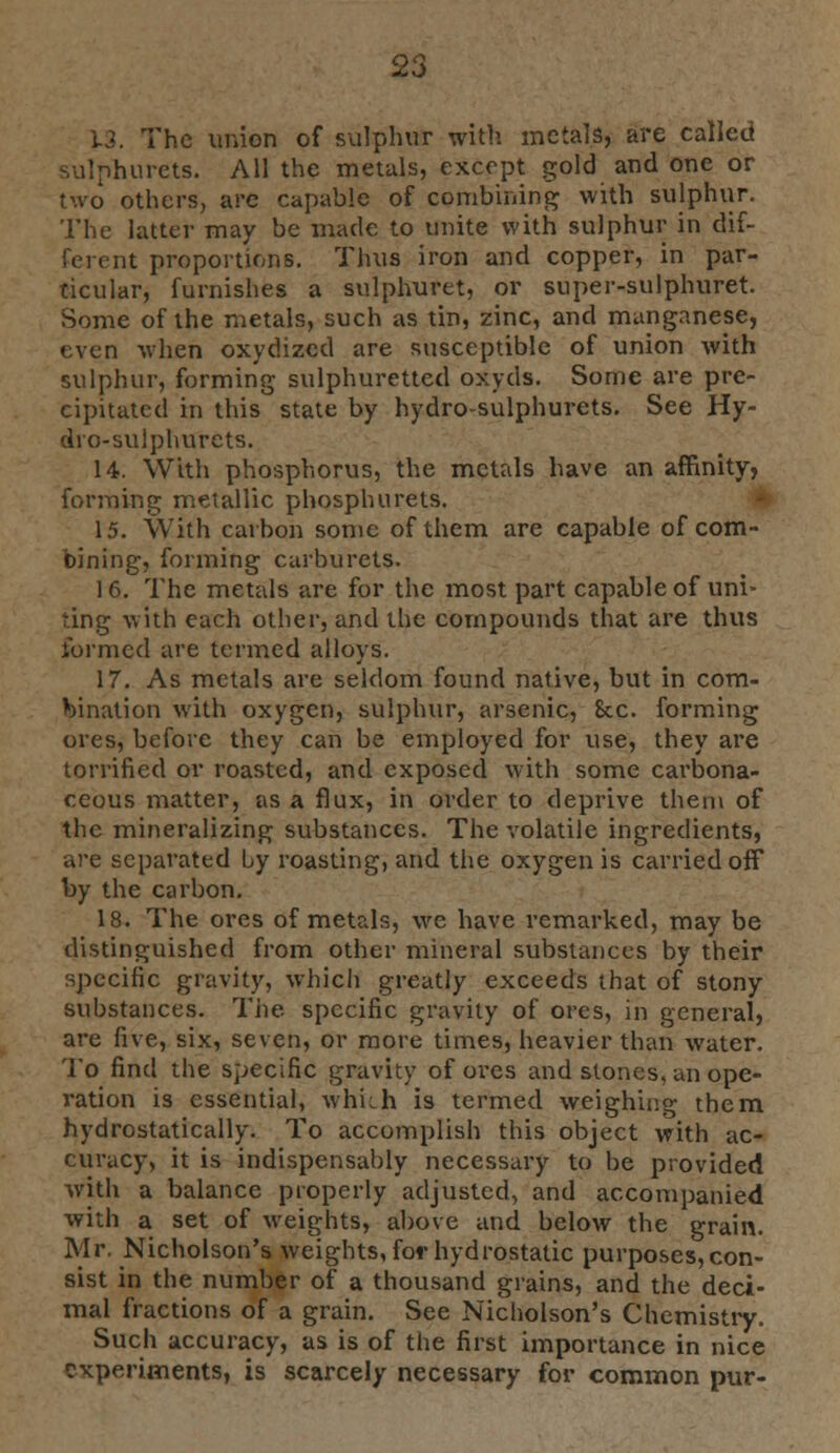 13. The union of sulphur with metals, are called sulphurets. All the metals, except gold and one or two others, are capable of combining with sulphur. The latter may be made to unite with sulphur in dif- ferent proportions. Thus iron and copper, in par- ticular, furnishes a sulphuret, or super-sulphuret. Some of the metals, such as tin, zinc, and manganese, even when oxydizcd are susceptible of union with sulphur, forming sulphuretted oxyds. Some are pre- cipitated in this state by hydro-sulphurets. See Hy- dro-sulphurets. 14. With phosphorus, the metals have an affinity, forming metallic phosphurets. 15. With carbon some of them are capable of com- bining, forming carburets. 16. The metals are for the most part capable of uni- ting with each other, and the compounds that are thus formed are termed alloys. 17. As metals are seldom found native, but in com- bination with oxygen, sulphur, arsenic, 8cc. forming ores, before they can be employed for use, they are torrificd or roasted, and exposed with some carbona- ceous matter, as a flux, in order to deprive them of the mineralizing substances. The volatile ingredients, are separated by roasting, and the oxygen is carried off by the carbon. 18. The ores of metals, we have remarked, may be distinguished from other mineral substances by their specific gravity, which greatly exceeds that of stony substances. The. specific gravity of ores, in general, are five, six, seven, or more times, heavier than water. To find the specific gravity of ores and stones, an ope- ration is essential, which is termed weighing them hydrostatically. To accomplish this object with ac- curacy, it is indispensably necessary to be provided with a balance properly adjusted, and accompanied with a set of weights, above and below the grain. Mr. Nicholson's weights, for hydrostatic purposes, con- sist in the number of a thousand grains, and the deci- mal fractions of a grain. See Nicholson's Chemistry. Such accuracy, as is of the first importance in nice experiments, is scarcely necessary for common pur-