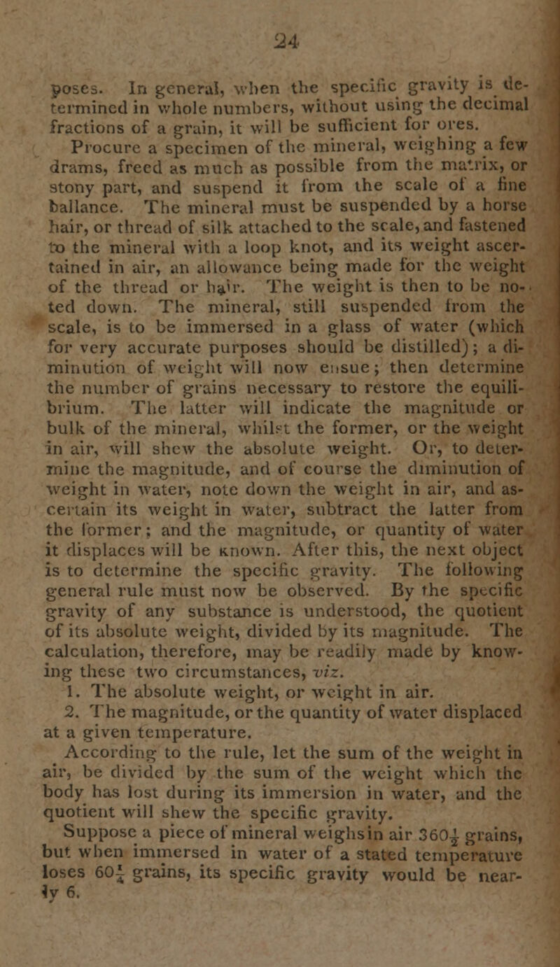 poses. In general, when the specific gravity is de- termined in whole numbers, without using the decimal fractions of a grain, it will be sufficient for ores. Procure a specimen of the mineral, weighing a few drams, freed as much as possible from the matrix, or stony part, and suspend it from the scale of a line hallance. The mineral must be suspended by a horse hair, or thread of silk attached to the scale, and fastened to the mineral with a loop knot, and its weight ascer- tained in air, an allowance being made for the weight of the thread or hair. The weight is then to be no- ted down. The mineral, still suspended from the scale, is to be immersed in a glass of water (which for very accurate purposes should be distilled); a di- minution of weight will now ensue; then determine the number of grains necessary to restore the equili- brium. The latter will indicate the magnitude or bulk of the mineral, whilst the former, or the weight in air, will sIicav the absolute weight. Or, to deter- mine the magnitude, and of course the diminution of weight in water, note down the weight in air, and as- certain its weight in water, subtract the latter from the former; and the magnitude, or quantity of water it displaces will be Known. After this, the next object is to determine the specific gravity. The following general rule must now be observed. By the specific gravity of any substance is understood, the quotient of its absolute weight, divided by its magnitude. The calculation, therefore, may be readily made by know- ing these two circumstances, viz. 1. The absolute weight, or weight in air. 2. The magnitude, or the quantity of water displaced at a given temperature. According to the rule, let the sum of the weight in air, be divided by the sum of the weight which the body has lost during its immersion in water, and the quotient will shew the specific gravity. Suppose a piece of mineral weighs in air 360^ grains, but when immersed in water of a stated temperature loses 601 grains, its specific gravity would be near- iv 6.