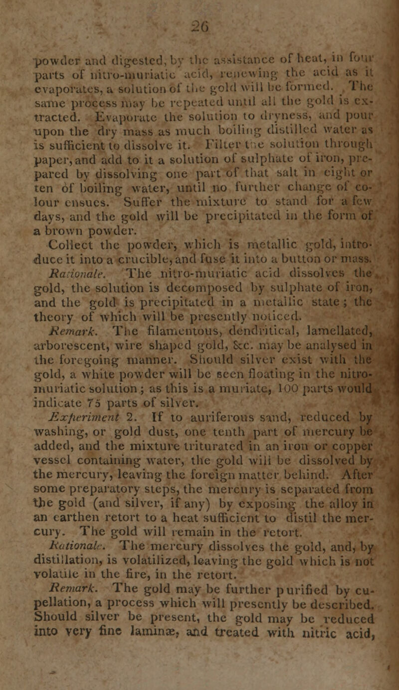 powder and digest< dstance of heat, in I parts of nitro-muriatio acid, renewing the acid 0 evaporates, a solution of the gold will be formed. same process may he repeated until all the gold is ex- tracted. Evaporate the solution to dryness, and pour upon the dry mass as much boiling distilled water as is sufficient to dissolve it. Filter I ,e solution through paper, and add to it a solution of sulphate of iron, pared by dissolving one part of that salt in eight or ten of boiling water, until no further change of co- lour ensues. Suffer the mixture to stand for a days, and the gold will be precipitated in the form of a brown powder. Collect the powder, which is metallic gold, intro- duce it into a crucible, and fuse it into a button or mass. Rationale. The nitro-nuuiatic acid dissolves the gold, the solution is decomposed by sulphate of iron, and the gold is precipitated in a metallic state ; the theory of which will be presently noticed. Remark. The filamentous, dendritical, lamellatcd, arborescent, wire shaped gold, Sec. may be analysed in the foregoing manner. Should silver exist with the gold, a white powder will be Been floating in the nitro- muriatic solution ; as this is a muriate, 100 parts would indicate To parts of silver. Exfitriment 2. If to auriferous sind, reduced by washing, or gold dust, one tenth part of mercury be added, and the mixture triturated in an iron or copper vessel containing water, the gold wili be dissolved by the mercury, leaving the foreign matter behind. After some preparatory steps, the mercury is separated from the gold (and silver, if any) by exposing the alloy in an earthen retort to a heat sufficient to distil the mer- cury. The gold will remain in the retort. Rational.-. The mercury dissolves the gold, and, by distillation, is volatilized, leaving the gold which is not volatile in the fire, in the retort. Remark. The gold may be further purified by cu- pellation, a process which will presently be described. Should silver be present, the gold may be reduced into very fine laminae, and treated with nitric acid,