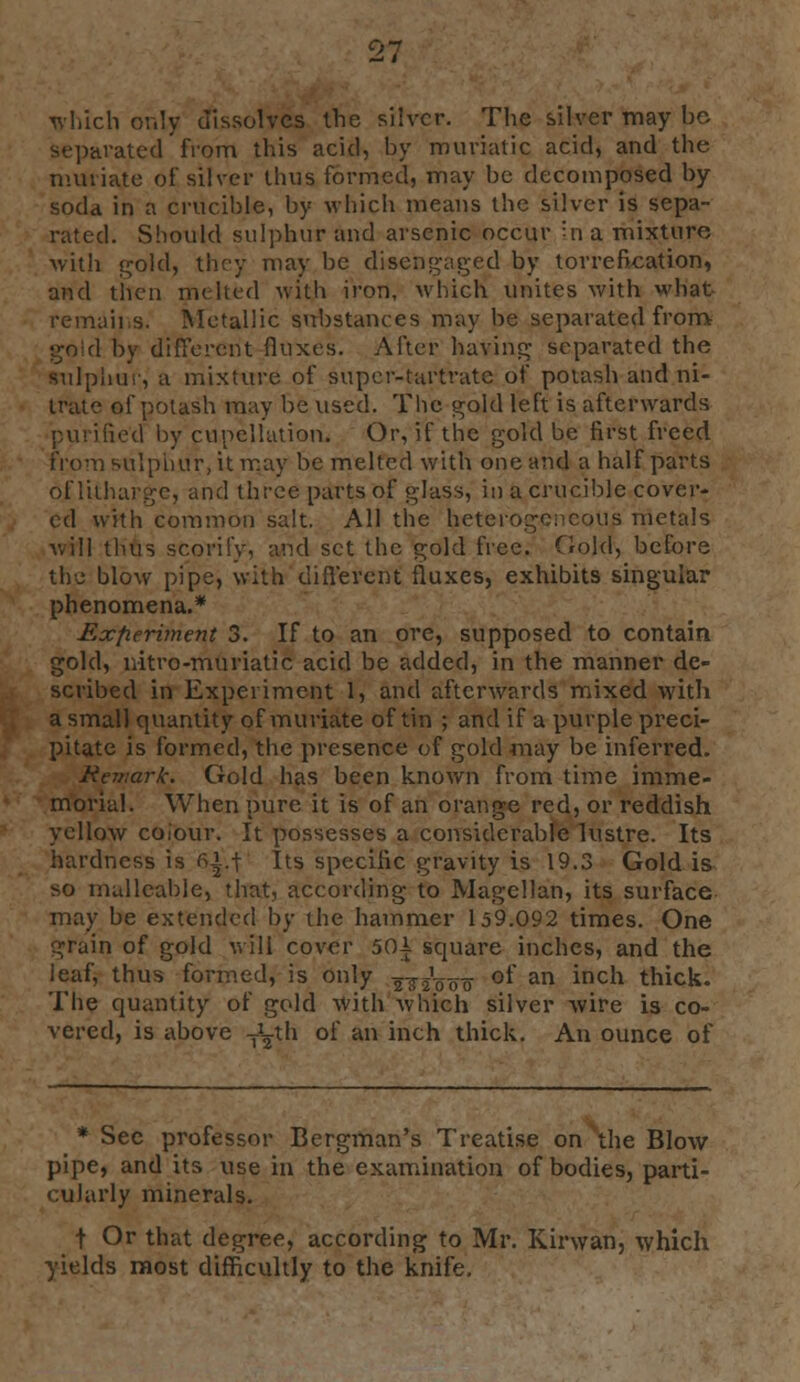 97 which only dissolves the silver. The silver may be Separated from this acid, by muriatic acid, and the muriate of silver thus formed, may be decomposed by soda in a crucible, by which means the silver is sepa- rated. Should sulphur and arsenic occur In a mixture with gold, they may be disengaged by torrefkation, and then melted with i''on- which unites with what remains. Metallic substances may be separated from gold by different fluxes. After having separated the sulphur, a mixture of super-tartrate of potash and ni- trate of potash may be used. The gold left is afterwards purified by cupellation. Or, if the gold be first freed from sulphur, it may be melted with one and a half parts of litharge, and three parts of glass, in a crucible cover- ed with common salt. All the heterogeneous metals will thus scorify, and set the gold free. Gold, before the blow pipe, with different fluxes, exhibits singular phenomena.* Experiment 3. If to an ore, supposed to contain gold, nitre-muriatic5 acid be added, in the manner de- scribed in Experiment 1, and afterwards mixed with a small quantity of muriate of tin ; and if a purple preci- pitate is formed, the presence of gold may be inferred. Remark. Gold has been known from time imme- morial. When pure it is of an orange red, or reddish yellow colour. It possesses a considerable lustre. Its hardness is fii.f Its specific gravity is 19.3 Gold is *o malleable, that, according to Magellan, its surface may be extended by the hammer 159.092 times. One grain of gold will cover 501 square inches, and the leaf, thus formed, is only 2W000 ot an incn thick. The quantity of gold with which silver wire is co- vered, is above TLth of an inch thick. An ounce of * Sec professor Bergman's Treatise on the Blow pipe, and its use in the examination of bodies, parti- cularly minerals. t Or that degree, according to Mr. Kirwan, which yields most difficultly to the knife.