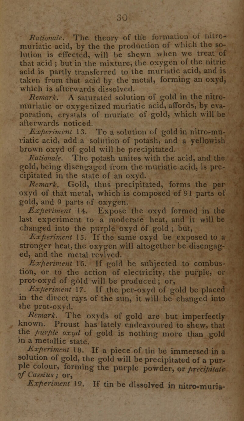 oU Rationale. The theory of the formation ot nitro- muriatic acid, by the the production of which the so- lution is effected, will be shewn when we treat of that acid ; but in the mixture, the oxygen of the nitric acid is partly transferred to the muriatic acid, and is taken from that acid by the metal, forming an oxyd, which is afterwards dissolved. Remark. A saturated solution of gold in the nitro- muriatic or oxygenized muriatic acid, affords, by eva- poration, crystals of muriate of gold, which will be afterwards noticed. Exfieriment 13. To a solution of gold in nitro-mu- riatic acid, add a solution of potash, and a yellowish brown oxyd of gold will be precipitated. Rationale. The potash unites with the acid, and the gold, being disengaged from the muriatic acid, is pre- cipitated in the state of an oxyd. Rtmarlc. Gold, thus precipitated, forms the per oxyd of that metal, which is composed of 91 parts of gold, and 9 parts of oxygen. Experiment 14. Expose the oxyd formed in the last experiment to a moderate heat, and it will be changed into the purple oxyd of gold ; but, Experiment 15. If the same oxyd be exposed to a stronger heat, the oxygen will altogether be disengag- ed, and the metal revived. Ex/ieriment 1G. If gold be subjected to combus- tion, or to the action of electricity, the purple, or prot-oxyd of gold will be produced; or, Ex/ieriment 17. If the per-oxyd of gold be placed in the direct rays of the sun, it will be changed into the prot-oxyd. Remark. The oxyds of gold are but imperfectly known. Proust has lately endeavoured to shew, that the /iur/ile oxyd of gold is nothing more than gold in a metallic state. Experiment 18. If a piece of tin be immersed in a solution of gold, the gold will be precipitated of a pur- ple colour, forming the purple powder, or precipitate of (.'assius ; or, Ex/ieriment 19. If tin be dissolved in nitro-muria-